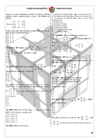 62
colunas, na qual o elemento da linha i e coluna j informa
quanto o país i exportou para o país j, em bilhões de
dólares.
Então o país que mais exportou e o que mais importou no
Merco foram, respectivamente:
a) 1 e 1
b) 2 e 2
c) 2 e 3
d) 3 e 1
e) 3 e 2
11. ( Fatec – SP ) Sejam X = 









2
2
a2a4
a22a
e Y =






 712
67
, onde a  R . Se X = Y, então:
a =3
a = -3
a = 1/3
a = - 1/3
12. ( ICÉS – MG ) Para que a matriz












052
503
x30
seja
anti-simétrica, o valor de x deve ser :
a) 0
b) 2
c) 3
d) 5
e) 10
13. (UEL) Uma matriz quadrada A se diz ANTI-
SIMÉTRICA se A = – At
. Nessas condições, se a matriz
A =












031
302
zyx
é uma matriz anti-simétrica, então x + y
+ z é igual a:
a) 3
b) 1
c) 0
d) –1
e) – 3
14. (UEL) Sejam as matrizes 43xA e pxqB . Se a matriz
A.B é 3 x 5, então é verdade que
a) p = 5 e q = 5
b) p = 4 e q = 5
c) p = 3 e q = 5
d) p = 3 e q = 4
e) p = 3 e q = 3
15. (UEL) Sobre as sentenças:
I. O produto de matrizes A3x2 . B2x1 é uma matriz 3x1.
II. O produto de matrizes A5x4 . B5x2 é uma matriz 5x2.
III. O produto de matrizes A2x3 . B3x2 é uma matriz
quadrada 2x2.
é verdade que
a) somente I é falsa.
b) somente II é falsa.
c) somente III é falsa.
d) somente I e III são falsas.
e) I, II e III são falsas.
16. ( VUNESP – SP ) Considere as matrizes A =








11
12
e I = 





10
01
. A Matriz B, tal que A.B = I é
dada por :
a) 





 21
11
b) 





 11
12
c) 







12
11
d) 







21
11
e) 







21
11
17. ( FATEC – SP ) Se A = 







33
22
e B = 





10
01
são duas matrizes quadradas de ordem 2, então A2
–
5A + 3B é igual a :
a) 9B b) 





03
01
c) 





30
03
d) 







324
63
e) 





 1618
00
18. ( UFV – MG ) Considere as matrizes:
A = ( aij ), 3 x 4, definida por aij = i – j
B = ( bij ), 4 x 3, definida por bij = 2i – j
C = ( cij ), C = A x B
O elemento C32 é :
– 7
– 4
– 2
0
2
19. ( PUC – MG ) Se A = 





30
21
, B = 





50
y2
e A.B =
B.A, o valor de y é :
a) 1
b) 2
c) 3
d) 4
e) 5
20. (UEL) Considere as matrizes M = 





 ab
a 0
e M2
= 





80
08
. Conclui-se que o número real “a” pode ser:
 