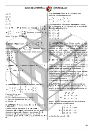 63
a) 2 3
b) 2 2
c) 2
d) – 2
e) – 3
21. ( FEI – SP ) Dadas as matrizes: 







21
01
A ,







40
72
B e 






00
00
0 , determine a matriz X de
ordem 2 tal que : 2X – AB = 0 .
22. ( ICÉS – MG ) Sendo K = 





wz
yx
e L = 





 28
911
,
para que se tenha K x L = 





 122
911
é necessário que os
valores de x, y, z e w sejam, nessa ordem, iguais a:
0, 0, 4, 6
1, 0, 2, 3
1, 1, 4, – 6
1, 2, 0, 3
1, 1, 1/4, – 6
23. ( CEFET - MG ) Se a matriz inversa de A = 





x3
32
é








23
35
o valor de x é :
5
6
7
9
10
24. (UNIMONTES) Considere as seguintes matrizes
Podemos afirmar que:
A) A. B = B . A = I.
B) não existe a matriz inversa da matriz A.
C) A e B são inversas, pois A.B = I.
D) B.I = I.B = B.
25. (MACK) Se A é uma matriz 3 x 4 e B uma matriz
n x m, então:
a) existe AB se, e somente se, n = 4 e m = 3
b) existem AB e BA se, e somente se, n = 4 e m = 3
c) existem, iguais, AB e BA se, e somente se, A = B
d) existe A + B se, e somente se, n = 4 e m = 3
e) existem, iguais, A + B e B + A se, e somente se, A =
B.
26. (Unimontes) Sejam x e y números reais
positivos. Considere as matrizes
Com base nessas informações, é CORRETO afirmar
que os valores de x e y, de modo que se tenha A.B =
B.A, são, respectivamente,
27. (UNIMONTES) Uma fábrica produz 3 tipos
diferentes de artigos . Numa semana são vendidos 100
unidades do artigo A , 150 unidades do artigo B e 200
unidades do artigo C . Os preços de venda , por
unidade de cada artigo , são respectivamente .
R$20,00 , R$30,00 , R$10,00 . A quantidade total de
artigos , na ordem A, B e C , vendidos em uma
semana, podem ser representada pela matriz
 200150100X  . A matriz











10
30
20
Y representa o
preço de venda por unidade de artigo , tomado na
ordem dada . Com base nos dados apresentados , é
correto afirmar que o produto Y.X representa .
a)Uma matriz de ordem 1 , que fornece o total apurado
diariamente pela venda dos artigos A, B e C .
b) Uma matriz de ordem 1 , que fornece o total apurado
semanalmente pela venda dos artigos A, B e C .
c) Uma matriz de ordem 3 .
d) Uma matriz de 3 linhas e 1 coluna .
28. (UFMG) Milho, soja e feijão foram plantados nas
regiões P e Q, com ajuda dos fertilizantes X, Y e Z.
A matriz A indica a área plantada de cada cultura, em
hectares, por região:
A matriz B indica a massa usada de cada fertilizante,
em kg, por hectare, em cada cultura:
a) CALCULE a matriz C = AB.
 