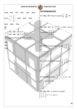 65
15) B 16) E 17) C 18) C 19) C 20) B
21)














2
1
1
2
7
1
X 22) B 23) A 24) B
25) B 26) B 27) B
28)
a)
b) A massa de fertilizante Z usada na área Q.
29) E
30) C
31) B
DETERMINANTES
01. ( Faap – SP ) Resolva a equação 14
x24
x3x

02. ( FGV – SP ) Se
dc
ba
= 0, então o valor do
determinante
20c
1d0
0ba
é :
0
bc
2bc
3bc
b2
c2
03. ( UFES ) A solução real da equação
3x0
331
02x
= 0
é :
x = 1 e x = 2
x = 2 e x = 3
x = -1 e x = 2
x = 1 e x = 3
04. ( UFRS ) A solução da equação
103
x21
211 
= 0 é:
–3
–1
0
1
3
05. ( PUC-RS) A equação 12
x0x
1x14
312
 , tem
como conjunto verdade:
{-6, 2}
{-2, 6}
{2, 6}
{-6, 6}
{-2, 2}
06. ( FGV – SP ) A solução da equação
0
x10
0x1
10x
 ( “x” real ) é:
 
