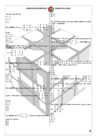 66
não tem solução real
x = 3
x =  1
x = 1
x = -1
07.( UFBA ) Se
1200
5110
478
X  e
5110
1200
478
Y  ,
então :
X = Y  0
X = Y = 0
X = 2Y
2X = Y
X + Y = 0
08. ( Unicap – PE ) Calcule o valor de x, a fim de que o
determinante da matriz A seja nulo.
09. ( UNIFORM ) Sejam as matrizes 








220
101
A e









 

10
21
12
B . O determinante da matriz A.B é:
a) 64
b) 8
c) 0
d) – 8
e) – 64
10. ( UESP ) Se o determinante da matriz










14p
44p
22p
é
igual a –18, então o determinante da matriz













12p
42p
21p
é
igual a:
a) – 9
b) – 6
c) 3
d) 6
e) 9
11. (MACK) Se A3
= 







64
12
, o triplo do determinante da
matriz A é igual a
a) 3
b) 6
c) 9
d) 12
e) 15
12. (UFRGS) Se A é uma matriz 2x2 e det A = 5, então
o valor de det 2A é:
a) 5
b) 10
c) 20
d) 25
e) 40
13. ( FATEC – SP ) Se x é um número real positivo tal
que A = 




 
0x
11
, B = 







11
1x
e det (A.B) = 2,
então x
x
é igual a:
A) – 4
B) 1/4
C) 1
D) 2
E) 4
14. (Ufes) Se A é uma matriz quadrada de ordem 3
com det(A) = 3 e se k é um número real tal que
det(kA) = 192, então o valor de k é:
a) 4
b) 8
c) 32
d) 64
e) 96
15. ( UESP ) Se o determinante da matriz










 221
kkk
012
é igual a 10, então o determinante da matriz












221
1k3k4k
012
é igual a:
a) 7
b) 8
c) 9
d) 10
e) 11
16. ( PUC – SP ) O cofator do elemento a23 da matriz











210
121
312
A é:
a) 2
b) 1
c) – 1
d) – 2
e) 3
 