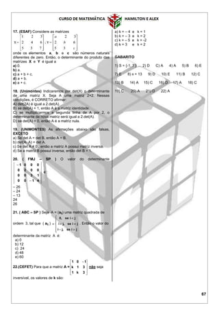 67
17. (ESAF) Considere as matrizes
onde os elementos a, b e c são números naturais
diferentes de zero. Então, o determinante do produto das
matrizes X e Y é igual a
a) 0.
b) a.
c) a + b + c.
d) a + b.
e) a + c.
18. (Unimontes) Indicaremos por det(X) o determinante
de uma matriz X. Seja A uma matriz 2×2. Nessas
condições, é CORRETO afirmar:
A) det(2A) é igual a 2.det(A).
B) se det(A) = 1, então A é a matriz identidade.
C) se multiplicarmos a segunda linha de A por 2, o
determinante da nova matriz será igual a 2.det(A).
D) se det(A) = 0, então A é a matriz nula.
19. (UNIMONTES) As afirmações abaixo são falsas,
EXCETO
a) Se det A = det B, então A = B.
b) det(A⋅ A) = det A.
c) Se det A ≠ 0 , então a matriz A possui matriz inversa.
d) Se a matriz B possui inversa, então det B = 1.
20. ( FMJ – SP ) O valor do determinante
4100
1300
0020
0001


é :
– 26
– 24
– 13
24
26
21. ( ABC – SP ) Seja A = (aij) uma matriz quadrada de
ordem 3, tal que ( aij )










jiseji
jiseji
jise0
,
,
,
. Então o valor do
determinante da matriz A é:
a) 0
b) 12
c) 24
d) 48
e) 60
22.(CEFET) Para que a matriz A =









 
3k1
31k
101
não seja
inversível, os valores de k são:
a) k = – 4 e k = 1
b) k = – 3 e k = 2
c) k = – 5 e k = -2
d) k = 3 e k = 2
GABARITO
1) S = {-1, 7 } 2) D C) A 4) A 5) B 6) E
7) E 8) x = 13 9) D 10) E 11) B 12) C
13) B 14) A 15) C 16) D 17) A 18) C
19) C 20) A 21) D 22) A
 