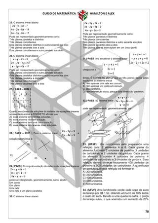 70
25. O sistema linear abaixo








17936
14624
732
zyx
zyx
zyx
Pode ser representado geometricamente como:
Três planos paralelos e distintos
Três planos coincidentes
Dois planos paralelos distintos e outro secante aos dois
Três planos secantes dois a dois
Dois planos coincidentes e outro paralelo aos dois
26. O sistema linear abaixo








1743
12422
92
zyx
zxy
zyx
Pode ser representado geometricamente como:
Dois planos coincidentes e outro paralelo aos dois
Dois planos paralelos distintos e outro secante aos dois
Três planos paralelos e distintos
Três planos coincidentes
Três planos secantes dois a dois
27. ( PAES – 2006 )












7
4
z
7
2
y
7
2
x
7
2
3
2
z
3
1
y
3
1
x
3
1
5
2
z
5
1
y
5
1
x
5
1
Quanto ao número de soluções do sistema de equações lineares
apresentado acima, é CORRETO afirmar que
A) esse sistema tem infinitas soluções.
B) esse sistema não tem solução.
C) esse sistema tem uma única solução.
D) esse sistema tem apenas duas soluções.
28.( PAES – 2011 ) Para o sistema linear





946
932
xy
yx
, a
solução geométrica é:
B)
C)
D)
29.( PAES ) O conjunto-solução do sistema de equações lineares








00
000
000
zyx
zyx
zyx
pode ser interpretado, geometricamente, como sendo:
Um ponto
Um plano
Uma reta
Uma reta e um plano paralelos
30. O sistema linear abaixo








364
2423
2232
zyx
zyx
zyx
Pode ser representado geometricamente como:
Três planos paralelos e distintos
Três planos coincidentes
Dois planos paralelos distintos e outro secante aos dois
Três planos secantes dois a dois
Três planos que se interceptam em um único ponto
31.( PAES ) Ao escalonar o sistema linear
chegou-se a .
Então, È CORRETO afirmar que os três planos dados pelas
equações do sistema inicial
A) têm apenas uma reta em comum.
B) têm apenas um ponto em comum.
C) são paralelos.
D) têm interseção vazia, porque dois deles são paralelos.
32.( PAES ) O sistema linear








0
4222
1
zy
zyx
zyx
pode ser representado, geometricamente, por
33. (UFJF) Um nutricionista está preparando uma
refeição com 2 alimentos A e B. Cada grama do
alimento A contém 2 unidades de proteína, 3 unidades
de carboidrato e 2 unidades de gordura. Cada grama
do alimento B contém 4 unidades de proteína, 4
unidades de carboidrato e 3 unidades de gordura. Essa
refeição deverá fornecer exatamente 400 unidades de
proteína e 500 unidades de carboidrato. A quantidade
de gordura que essa refeição irá fornecer é:
A) 300 unidades.
B) 350 unidades.
C) 400 unidades.
D) 450 unidades.
E) 500 unidades.
34. (UFJF) Uma lanchonete vende cada copo de suco
de laranja por R$ 1,50, obtendo um lucro de 50% sobre
o custo do suco. Devido a uma queda na safra, o preço
da laranja subiu, o que acarretou um aumento de 20%
A) B)
C) D)
 