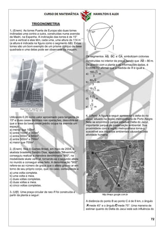 72
TRIGONOMETRIA
1. (Enem) As torres Puerta de Europa são duas torres
inclinadas uma contra a outra, construídas numa avenida
de Madri, na Espanha. A inclinação das torres é de 15°
com a vertical e elas têm, cada uma, uma altura de 114 m
(a altura é indicada na figura como o segmento AB). Estas
torres são um bom exemplo de um prisma oblíquo de base
quadrada e uma delas pode ser observada na imagem.
Utilizando 0,26 como valor aproximado para tangente de
15º e duas casas decimais nas operações, descobre-se
que a área da base desse prédio ocupa na avenida um
espaço
a) menor que 100m2
.
b) entre 100m2
e 300m2
.
c) entre 300m2
e 500m2
.
d) entre 500m2
e 700m2
.
e) maior que 700m2
.
2. (Enem) Nos X-Games Brasil, em maio de 2004, o
skatista brasileiro Sandro Dias, apelidado "Mineirinho",
conseguiu realizar a manobra denominada "900", na
modalidade skate vertical, tornando-se o segundo atleta
no mundo a conseguir esse feito. A denominação "900"
refere-se ao número de graus que o atleta gira no ar em
torno de seu próprio corpo, que, no caso, corresponde a
a) uma volta completa.
b) uma volta e meia.
c) duas voltas completas.
d) duas voltas e meia.
e) cinco voltas completas.
3. (Ufjf) Uma praça circular de raio R foi construída a
partir da planta a seguir:
Os segmentos AB, BC e CA simbolizam ciclovias
construídas no interior da praça, sendo que AB 80 m.
De acordo com a planta e as informações dadas, é
CORRETO afirmar que a medida de R é igual a:
a)
160 3
m
3
b)
80 3
m
3
c)
16 3
m
3
d)
8 3
m
3
e)
3
m
3
4. (Ufsm) A figura a seguir apresenta o delta do rio
Jacuí, situado na região metropolitana de Porto Alegre.
Nele se encontra o parque estadual Delta do Jacuí,
importante parque de preservação ambiental. Sua
proximidade com a região metropolitana torna-o
suscetível aos impactos ambientais causados pela
atividade humana.
A distância do ponto B ao ponto C é de 8 km, o ângulo
µA mede 45° e o ângulo µCmede 75°. Uma maneira de
estimar quanto do Delta do Jacuí está sob influência do
 