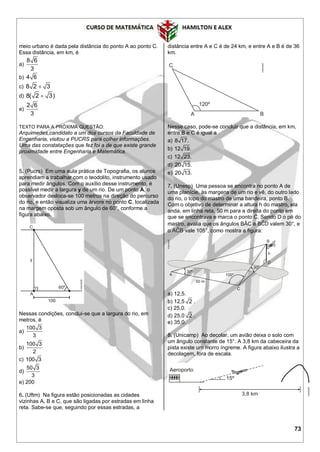 73
meio urbano é dada pela distância do ponto A ao ponto C.
Essa distância, em km, é
a)
8 6
3
b) 4 6
c) 8 2 3
d) 8( 2 3)
e)
2 6
3
TEXTO PARA A PRÓXIMA QUESTÃO:
Arquimedes,candidato a um dos cursos da Faculdade de
Engenharia, visitou a PUCRS para colher informações.
Uma das constatações que fez foi a de que existe grande
proximidade entre Engenharia e Matemática.
5. (Pucrs) Em uma aula prática de Topografia, os alunos
aprendiam a trabalhar com o teodolito, instrumento usado
para medir ângulos. Com o auxílio desse instrumento, é
possível medir a largura y de um rio. De um ponto A, o
observador desloca-se 100 metros na direção do percurso
do rio, e então visualiza uma árvore no ponto C, localizada
na margem oposta sob um ângulo de 60°, conforme a
figura abaixo.
Nessas condições, conclui-se que a largura do rio, em
metros, é
a)
100 3
3
b)
100 3
2
c) 100 3
d)
50 3
3
e) 200
6. (Uftm) Na figura estão posicionadas as cidades
vizinhas A, B e C, que são ligadas por estradas em linha
reta. Sabe-se que, seguindo por essas estradas, a
distância entre A e C é de 24 km, e entre A e B é de 36
km.
Nesse caso, pode-se concluir que a distância, em km,
entre B e C é igual a
a) 8 17.
b) 12 19.
c) 12 23.
d) 20 15.
e) 20 13.
7. (Unesp) Uma pessoa se encontra no ponto A de
uma planície, às margens de um rio e vê, do outro lado
do rio, o topo do mastro de uma bandeira, ponto B.
Com o objetivo de determinar a altura h do mastro, ela
anda, em linha reta, 50 m para a direita do ponto em
que se encontrava e marca o ponto C. Sendo D o pé do
mastro, avalia que os ângulos BÂC e valem 30°, e
o vale 105°, como mostra a figura:
a) 12,5.
b) 12,5 2 .
c) 25,0.
d) 25,0 2 .
e) 35,0.
8. (Unicamp) Ao decolar, um avião deixa o solo com
um ângulo constante de 15°. A 3,8 km da cabeceira da
pista existe um morro íngreme. A figura abaixo ilustra a
decolagem, fora de escala.
 