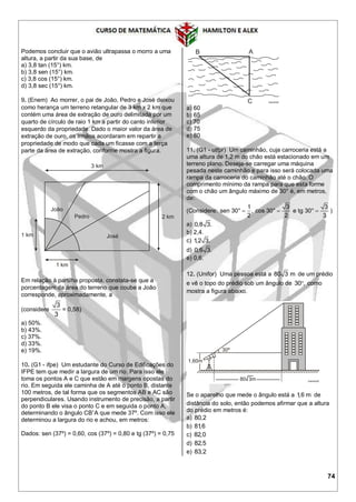 74
Podemos concluir que o avião ultrapassa o morro a uma
altura, a partir da sua base, de
a) 3,8 tan (15°) km.
b) 3,8 sen (15°) km.
c) 3,8 cos (15°) km.
d) 3,8 sec (15°) km.
9. (Enem) Ao morrer, o pai de João, Pedro e José deixou
como herança um terreno retangular de 3 km x 2 km que
contém uma área de extração de ouro delimitada por um
quarto de círculo de raio 1 km a partir do canto inferior
esquerdo da propriedade. Dado o maior valor da área de
extração de ouro, os irmãos acordaram em repartir a
propriedade de modo que cada um ficasse com a terça
parte da área de extração, conforme mostra a figura.
Em relação à partilha proposta, constata-se que a
porcentagem da área do terreno que coube a João
corresponde, aproximadamente, a
(considere
3
3
= 0,58)
a) 50%.
b) 43%.
c) 37%.
d) 33%.
e) 19%.
10. (G1 - ifpe) Um estudante do Curso de Edificações do
IFPE tem que medir a largura de um rio. Para isso ele
toma os pontos A e C que estão em margens opostas do
rio. Em seguida ele caminha de A até o ponto B, distante
100 metros, de tal forma que os segmentos AB e AC são
perpendiculares. Usando instrumento de precisão, a partir
do ponto B ele visa o ponto C e em seguida o ponto A,
determinando o ângulo CBˆA que mede 37º. Com isso ele
determinou a largura do rio e achou, em metros:
Dados: sen (37º) = 0,60, cos (37º) = 0,80 e tg (37º) = 0,75
a) 60
b) 65
c) 70
d) 75
e) 80
11. (G1 - utfpr) Um caminhão, cuja carroceria está a
uma altura de 1,2 m do chão está estacionado em um
terreno plano. Deseja-se carregar uma máquina
pesada neste caminhão e para isso será colocada uma
rampa da carroceria do caminhão até o chão. O
comprimento mínimo da rampa para que esta forme
com o chão um ângulo máximo de 30° é, em metros,
de:
(Considere:
1 3 3
sen 30° , cos 30° e tg 30°
2 2 3
   )
a) 0,8 3.
b) 2,4.
c) 1,2 3.
d) 0,6 3.
e) 0,6.
12. (Unifor) Uma pessoa está a 80 3 m de um prédio
e vê o topo do prédio sob um ângulo de 30 , como
mostra a figura abaixo.
Se o aparelho que mede o ângulo está a 1,6 m de
distância do solo, então podemos afirmar que a altura
do prédio em metros é:
a) 80,2
b) 81,6
c) 82,0
d) 82,5
e) 83,2
 