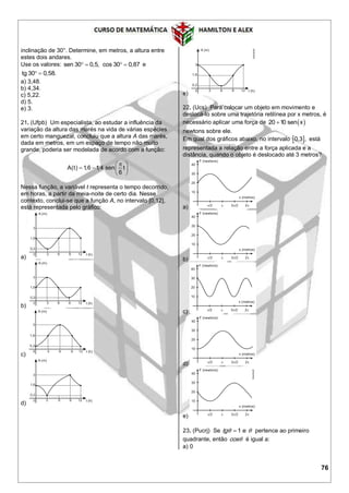 76
inclinação de 30°. Determine, em metros, a altura entre
estes dois andares.
Use os valores: sen 30 0,5,  cos 30 0,87  e
tg 30 0,58. 
a) 3,48.
b) 4,34.
c) 5,22.
d) 5.
e) 3.
21. (Ufpb) Um especialista, ao estudar a influência da
variação da altura das marés na vida de várias espécies
em certo manguezal, concluiu que a altura A das marés,
dada em metros, em um espaço de tempo não muito
grande, poderia ser modelada de acordo com a função:
A(t) 1,6 1,4 sen t
6
 
   
 
Nessa função, a variável t representa o tempo decorrido,
em horas, a partir da meia-noite de certo dia. Nesse
contexto, conclui-se que a função A, no intervalo [0,12],
está representada pelo gráfico:
a)
b)
c)
d)
e)
22. (Ucs) Para colocar um objeto em movimento e
deslocá-lo sobre uma trajetória retilínea por x metros, é
necessário aplicar uma força de  20 10 sen x
newtons sobre ele.
Em qual dos gráficos abaixo, no intervalo  0,3 , está
representada a relação entre a força aplicada e a
distância, quando o objeto é deslocado até 3 metros?
a)
b)
c)
d)
e)
23. (Pucrj) Se 1 etgθ θ pertence ao primeiro
quadrante, então cosθ é igual a:
a) 0
 