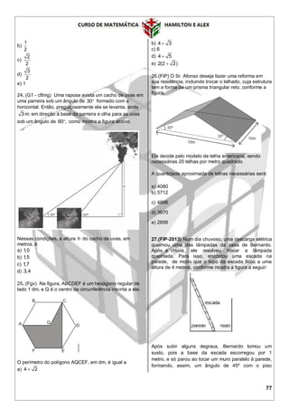77
b)
1
2
c)
2
2
d)
3
2
e) 1
24. (G1 - cftmg) Uma raposa avista um cacho de uvas em
uma parreira sob um ângulo de 30 formado com a
horizontal. Então, preguiçosamente ela se levanta, anda
3 m em direção à base da parreira e olha para as uvas
sob um ângulo de 60 , como mostra a figura abaixo.
Nessas condições, a altura h do cacho de uvas, em
metros, é
a) 1,0
b) 1,5
c) 1,7
d) 3,4
25. (Fgv) Na figura, ABCDEF é um hexágono regular de
lado 1 dm, e Q é o centro da circunferência inscrita a ele.
O perímetro do polígono AQCEF, em dm, é igual a
a) 4 2
b) 4 3
c) 6
d) 4 5
e) 2(2 2)
26.(FIP) O Sr. Afonso deseja fazer uma reforma em
sua residência, incluindo trocar o telhado, cuja estrutura
tem a forma de um prisma triangular reto, conforme a
figura.
Ele decide pelo modelo de telha americana, sendo
necessárias 20 telhas por metro quadrado.
A quantidade aproximada de telhas necessárias será:
a) 4080
b) 5712
c) 4896
d) 3670
e) 2856
27.(FIP-2013) Num dia chuvoso, uma descarga elétrica
queimou uma das lâmpadas da casa de Bernardo.
Após a chuva, ele resolveu trocar a lâmpada
queimada. Para isso, encostou uma escada na
parede, de modo que o topo da escada ficou a uma
altura de 4 metros, conforme mostra a figura a seguir:
Após subir alguns degraus, Bernardo tomou um
susto, pois a base da escada escorregou por 1
metro, e só parou ao tocar um muro paralelo à parede,
formando, assim, um ângulo de 45º com o piso
 
