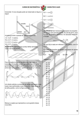 78
horizontal. A nova situação pode ser observada na figura a
seguir:
A distância entre a parede da casa e o muro é de:
28.(FIP/2014) Uma empresa produz telhas senoidais,
como a da figura abaixo.
Para a criação do molde da telha a ser fabricada, é
necessário fornecer a função cujo gráfico será a curva
geratriz da telha. A telha padrão produzida pelo fabricante
possui por curva geratriz o gráfico da função y = sen (x).
Um cliente solicitou a produção de telhas que fossem duas
vezes mais sanfonadas e que tivessem o triplo da altura
da telha-padrão, como na figura abaixo.
Marque a opção que representa a curva geratriz dessa
nova telha.
A) 𝑌 = 𝑠𝑒𝑛 (
𝑥
2
)
B) 𝑌 = 𝑠𝑒𝑛(2𝑥)
C) 𝑌 = 𝑠𝑒𝑛 (
𝑥
3
)
D) 𝑌 =
1
3
𝑠𝑒𝑛 (
𝑥
2
)
E) 𝑌 = 2𝑠𝑒𝑛(3𝑥)
29.(FIP/2014) Num hemocentro, o número de doações
de sangue varia periodicamente. No ano de 2013, esse
número, de janeiro a dezembro, foi calculado mediante
a função
𝐷( 𝑡) = 3 − 𝐶𝑂𝑆
( 𝑡 − 1) 𝑛
6
,
em que D(t) é dado em milhares e t em meses, com 0 ≤
t ≤ 11.
O número de doações de sangue nos meses de agosto
e outubro foi de:
A) 4 B) 7,5 C) 3,5 D) 3,86 E) 7
GABARITO
01. E
02. D
03. B
04. B
05. C
06. B
07. B
08. A
09. E
10. D
11. B
12. B
13. D
14. B
15. A
16. A
17. C
18. D
19. A
20. E
21. A
22. A
23. C
 