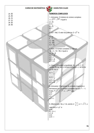 79
24. B
25. B
26. A
27. A
28. B
29. B
NÚMEROS COMPLEXOS
1. (Unicamp) O módulo do número complexo
2014 1987
z i i  é igual a
a) 2.
b) 0.
c) 3.
d) 1.
2. (G1 - ifal) O valor da potência 10
(1 i) é:
a) 11i.
b) 5i.
c) 32i.
d) 50i.
e) 1 5i.
3. (Upf) O número complexo z, tal que
5z z 12 16i,   é igual a:
a) 2 2i 
b) 2 3i
c) 3 i
d) 2 4i
e) 1 2i
4. (Uern) Considere a igualdade 2z i z 1.   É
correto afirmar que o número complexo z, da forma
z a bi,  é
a)
i
1 .
3

b)
i
2 .
2

c) 1 3i.
d) 3 2i.
5. (Unicamp) Chamamos de unidade imaginária e
denotamos por i o número complexo tal que 2
i 1. 
Então 0 1 2 3 2013
i i i i i    L vale
a) 0.
b) 1.
c) i.
d) 1 i.
6. (Mackenzie) Se y = 2x, sendo x=
1 i
1 i


e i = 1 , o
valor de (x + y)2
é
a) 9i
b) – 9 + i
c) –9
d) 9
e) 9 – i
 