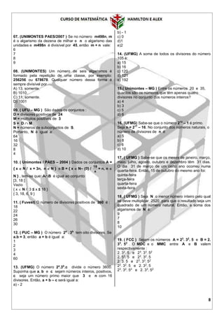 8
07. (UNIMONTES PAES/2007 ) Se no número m498n, m
é o algarismo da dezena de milhar e n o algarismo das
unidades e m498n é divisível por 45, então m + n vale:
6
7
8
9
08. (UNIMONTES) Um número de seis algarismos é
formado pela repetição de uma classe, por exemplo:
256256 ou 678678. Qualquer número dessa forma é
sempre divisível por
A) 13, somente.
B) 1010.
C) 11, somente.
D) 1001
09. ( UFU – MG ) São dados os conjuntos :
D = divisores positivos de 24
M = múltiplos positivos de 3
S = D  M
N = números de subconjuntos de S.
Portanto, N é igual a:
64
16
32
8
4
10. ( Unimontes / PAES – 2004 ) Dados os conjuntos A =
{ x  N / x = 3n, n  N } e B = { x  N– {0} /
x
18
= n, n 
N } , tem-se que AB é igual ao conjunto:
[3, 18 ]
Vazio
{ x  N / 3 ≤ x ≤ 18 }
{ 3, 18, 6, 9 }
11. ( Fuvest) O número de divisores positivos de 360 é :
18
22
24
26
30
12. ( PUC – MG ) O número 2a
. 3b
tem oito divisores. Se
a.b = 3, então a + b é igual a:
1
2
3
4
60
13. (UFMG) O número 2a
.3b
.c divide o número 3600.
Suponha que a, b e c sejam números inteiros, positivos,
c seja um número primo maior que 3 e n com 16
divisores. Então, a + b – c será igual a:
a) - 2
b) - 1
c) 0
d)1
e)2
14. (UFMG) A soma de todos os divisores do número
105 é:
a) 15
b) 16
c) 120
d) 121
e) 192
15.( Unimontes – MG ) Entre os números 20 e 35,
quantos são os números que têm apenas quatro
divisores no conjunto dos números inteiros?
a) 4
b) 3
c) 5
d) 6
16. (UFMG) Sabe-se que o número 213
– 1 é primo.
Seja n = 217
– 16. No conjunto dos números naturais, o
número de divisores de n é
a) 5
b) 8
c) 6
d) 10
17. ( UFMG ) Sabe-se que os meses de janeiro, março,
maio, julho, agosto, outubro e dezembro têm 31 dias.
O dia 31 de março de um certo ano ocorreu numa
quarta-feira. Então, 15 de outubro do mesmo ano foi:
quinta-feira
terça-feira
quarta-feira
sexta-feira
18. ( UFMG ) Seja N o menor número inteiro pelo qual
se deve multiplicar 2520 para que o resultado seja um
quadrado de um número natural. Então, a soma dos
algarismos de N é:
9
7
8
10
19. ( FCC ) Sejam os números A = 23
. 32
. 5 e B = 2.
33
. 52
. O MDC e o MMC entre A e B valem
respectivamente :
2. 32
. 5 e 23
. 33
. 52
2. 52
. 5 e 22
. 32
. 5
2. 3. 5 e 23
. 33
. 52
22
. 32
. 5 e 2. 32
. 5
23
. 32
. 52
e 2. 33
. 52
 