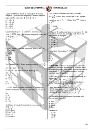 80
7. (Espcex (Aman)) Sendo Z o conjugado do número
complexo Z e i a unidade imaginária, o número complexo
Z que satisfaz à condição Z 2Z 2 Zi   é
a) z 0 1i 
b) z 0 0i 
c) z 1 0i 
d) z 1 i 
e) z 1– i
8. (Unicamp) Sejam x e y números reais tais que
x yi 3 4i,   onde i é a unidade imaginária. O valor de
xy é igual a
a) 2.
b) 1.
c) 1.
d) 2.
9. (Fgv) Sendo i a unidade imaginária, então (1 + i)20
– (1
– i)20
é igual a
a) –1024.
b) –1024i.
c) 0
d) 1024.
e) 1024i.
10. (Espcex (Aman)) Seja o número complexo



x yi
z ,
3 4i
com x e y reais e  2
i 1.
Se  2 2
x y 20, então o módulo de z é igual a:
a) 0
b) 5
c)
2 5
5
d) 4
e) 10
11. (Fgv) Sendo a unidade imaginária do conjunto dos
números complexos, o valor da expressão 6 6
(i 1) (1 i)  
é:
a) 0
b) 16
c) 16
d) 16i
e) 16i
12. (Uel) A forma algébrica do número complexo z = (1 +
3i)/(2 - i) é
a) 1/2 - 3i
b) 5/3 + (7i/3)
c) -1/5 + (7i/5)
d) -1/5 + 7i
e) 3/5 + (4i/5)
13. (Unicamp) Considere o número complexo
1 ai
z ,
a i



onde a é um número real e i é a unidade
imaginária, isto é, 2
i 1.  O valor de 2016
z é igual a
a) 2016
a .
b) 1.
c) 1 2016i.
d) i.
14. (Uepb) O produto dos números complexos (3 – i) (x
+ 2yi) é um número real quando o ponto P(x,y) está
sobre a reta de equação:
a) 6x y 0 
b) 6x y 0 
c) x 6y 0 
d) 6y x 0 
e) 3y x 0 
15. (Unitau) A expressão i13
+i15
é igual a:
a) 0
b) i.
c) - i.
d) - 2i.
e) 3i.
16.(FIP-2011) Numa aula de Matemática, o tema era
Números Complexos. Inicialmente, o professor definiu
a unidade imaginária como sendo uma das soluções da
equação x2 +1 = 0 . Após a explicação, o professor
sugeriu a seguinte questão:
Qual o valor da soma dos “n” primeiros elementos da
sequência
( i2006
+ i2007
+ i2008
+ i2009
+ ... ) ?
Na tentativa de acertar a questão proposta, quatro
alunos fizeram as seguintes afirmações:
· ANA: A soma será –1 se n Î { 2 , 6 , 10 , ...};
· BETO: A soma será (–1 – i ) se n Î { 4 , 8 , 12 , ...};
· CAIO: A soma será –i se n Î { 3 , 7 , 11 , ...};
· DANIEL: A soma será 0 se n Î { 1, 5, 9, ...};
Considerando-se as respostas apresentadas, qual
aluno acertou a questão?
A) Beto.
B) Ana.
C) Daniel.
D) Caio.
GABARITO
01. A
02. C
03. D
04. A
 