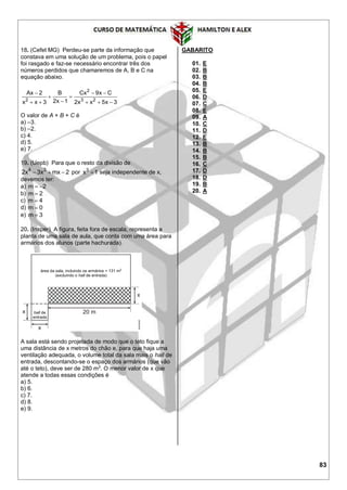 83
18. (Cefet MG) Perdeu-se parte da informação que
constava em uma solução de um problema, pois o papel
foi rasgado e faz-se necessário encontrar três dos
números perdidos que chamaremos de A, B e C na
equação abaixo.
2
2 3 2
Ax 2 B Cx 9x C
2x 1x x 3 2x x 5x 3
  
 
    
O valor de A + B + C é
a) –3.
b) –2.
c) 4.
d) 5.
e) 7.
19. (Uepb) Para que o resto da divisão de
4 3
2x 3x mx 2   por 3
x 1 seja independente de x,
devemos ter:
a) m 2 
b) m 2
c) m 4
d) m 0
e) m 3
20. (Insper) A figura, feita fora de escala, representa a
planta de uma sala de aula, que conta com uma área para
armários dos alunos (parte hachurada).
A sala está sendo projetada de modo que o teto fique a
uma distância de x metros do chão e, para que haja uma
ventilação adequada, o volume total da sala mais o hall de
entrada, descontando-se o espaço dos armários (que vão
até o teto), deve ser de 280 m3
. O menor valor de x que
atende a todas essas condições é
a) 5.
b) 6.
c) 7.
d) 8.
e) 9.
GABARITO
01. E
02. B
03. B
04. B
05. E
06. D
07. C
08. E
09. A
10. C
11. D
12. E
13. B
14. B
15. B
16. C
17. D
18. D
19. B
20. A
 