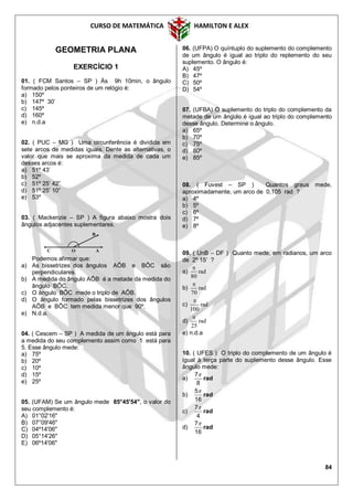 CURSO DE MATEMÁTICA HAMILTON E ALEX
84
GEOMETRIA PLANA
EXERCÍCIO 1
01. ( FCM Santos – SP ) Às 9h 10min, o ângulo
formado pelos ponteiros de um relógio é:
a) 150º
b) 147º 30’
c) 145º
d) 160º
e) n.d.a
02. ( PUC – MG ) Uma circunferência é dividida em
sete arcos de medidas iguais. Dente as alternativas, o
valor que mais se aproxima da medida de cada um
desses arcos é:
a) 51º 43’
b) 52º
c) 51º 25’ 42”
d) 51º 25’ 10”
e) 53º
03. ( Mackenzie – SP ) A figura abaixo mostra dois
ângulos adjacentes suplementares.
Podemos afirmar que:
a) As bissetrizes dos ângulos AÔB e BÔC são
perpendiculares.
b) A medida do ângulo AÔB é a metade da medida do
ângulo BÔC.
c) O ângulo BÔC mede o triplo de AÔB.
d) O ângulo formado pelas bissetrizes dos ângulos
AÔB e BÔC tem medida menor que 90º.
e) N.d.a.
04. ( Cescem – SP ) A medida de um ângulo está para
a medida do seu complemento assim como 1 está para
5. Esse ângulo mede:
a) 75º
b) 20º
c) 10º
d) 15º
e) 25º
05. (UFAM) Se um ângulo mede 85°45'54", o valor do
seu complemento é:
A) 01°02'16"
B) 07°09'46"
C) 04º14'06"
D) 05°14'26"
E) 06º14'06"
06. (UFPA) O quíntuplo do suplemento do complemento
de um ângulo é igual ao triplo do replemento do seu
suplemento. O ângulo é:
A) 45º
B) 47º
C) 50º
D) 54º
07. (UFBA) O suplemento do triplo do complemento da
metade de um ângulo é igual ao triplo do complemento
desse ângulo. Determine o ângulo.
a) 65º
b) 70º
c) 75º
d) 80º
e) 85º
08. ( Fuvest – SP ) Quantos graus mede,
aproximadamente, um arco de 0,105 rad ?
a) 4º
b) 5º
c) 6º
d) 7º
e) 8º
09. ( UnB – DF ) Quanto mede, em radianos, um arco
de 2º 15’ ?
a) rad
80

b) rad
70

c) rad
100

d) rad
25

e) n.d.a
10. ( UFES ) O triplo do complemento de um ângulo é
igual à terça parte do suplemento desse ângulo. Esse
ângulo mede:
a) rad
8
7
b) rad
16
5
c) rad
4
7
d) rad
16
7
C O A
B
 