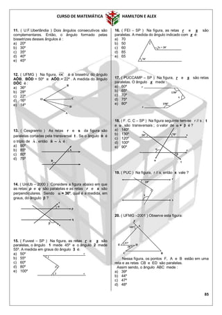 CURSO DE MATEMÁTICA HAMILTON E ALEX
85
11. ( U.F.Uberlândia ) Dois ângulos consecutivos são
complementares. Então, o ângulo formado pelas
bissetrizes desses ângulos é :
a) 20º
b) 30º
c) 35º
d) 40º
e) 45º
12. ( UFMG ) Na figura, OC é a bissetriz do ângulo
AÔB, BÔD = 50º e AÔD = 22º . A medida do ângulo
DÔC é :
a) 36º
b) 28º
c) 22º
d) 16º
e) 14º
13. ( Cesgranrio ) As retas r e s da figura são
paralelas cortadas pela transversal t . Se o ângulo Bˆ é
o triplo de Aˆ , então Bˆ – Aˆ é :
a) 90º
b) 85º
c) 80º
d) 75º
14. ( UniUb – 2000 ) Considere a figura abaixo em que
as retas p e q são paralelas e as retas r e s são
perpendiculares. Sendo  = 36º, qual é a medida, em
graus, do ângulo  ?
15. ( Fuvest – SP ) Na figura, as retas r e s são
paralelas, o ângulo 1 mede 45º e o ângulo 2 mede
55º. A medida em graus do ângulo 3 é:
a) 50º
b) 55º
c) 60º
d) 80º
e) 100º
16. ( FEI – SP ) Na figura, as retas r e s são
paralelas. A medida do ângulo indicado com x é:
a) 70
b) 50
c) 60
d) 85
e) 65
17. ( PUCCAMP – SP ) Na figura, r e s são retas
paralelas. O ângulo x mede :
a) 60º
b) 65º
c) 70º
d) 75º
e) 80º
18. ( F. C. C – SP ) Na figura seguinte tem-se r // s ; t
e u são transversais ; o valor de  +  é ?
a) 140º
b) 130º
c) 120º
d) 100º
e) 90º
19. ( PUC ) Na figura, r // s, então x vale ?
20. ( UFMG –2001 ) Observe esta figura:
Nessa figura, os pontos F, A e B estão em uma
reta e as retas CB e ED são paralelas.
Assim sendo, o ângulo ABC mede :
a) 39º
b) 44º
c) 47º
d) 48º
O
B
A
C
D
r

p
s
q

1
3
2
r
s
x
2x + 20º
70º
s
r
x
150º
130º
70º20º
 r

s
t
u
r
s
10º
x
D
F
A
E
C
57º
B
28º
105º
A
B
 
