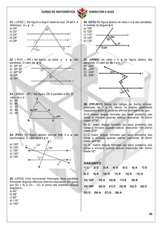 CURSO DE MATEMÁTICA HAMILTON E ALEX
86
21. ( UFSC ) Na figura a seguir sabe-se que r// s// t. A
diferença x – y é:
a) 20º
b) 22º
c) 24º
d) 26º
e) 28º
22. ( PUC – PR ) Na figura, as retas r e s são
paralelas. O valor de x é:
a) 38º 30’
b) 39º 30’
c) 40º 30’
d) 39º
e) 40º
23. ( MACK – SP ) Na figura, DE é paralelo a BC. O
valor de  é :
a) 90
b) 80
c) 70
d) 60
e) 50
24. (FCC) Na figura abaixo tem-se r//s; t e u são
transversais. O valor de x + y é:
a) 100°
b) 120°
c) 130°
d) 140°
e) 150°
25. (UFES) Uma transversal intercepta duas paralelas
formando ângulos alternos internos expressos em graus
por (5x + 8) e (7x – 12). A soma das medidas desses
ângulos é:
a) 40°
b) 58°
c) 80°
d) 116°
e) 150°
26. (UFG) Na figura abaixo as retas r e s são paralelas.
A medida do ângulo b é:
a) 100°
b) 120°
c) 110°
d) 140°
e) 130°
27. (UEMG) As retas r e s da figura abaixo são
paralelas. O valor de 3b + a é:
A) 220º
B) 225º
C) 230º
D) 235º
28. (FIP-2013) Sobre um relógio de forma circular,
graduado de 1 a 12, sendo os dígitos igualmente
espaçados entre si, pode-se afirmar corretamente que:
A) O menor ângulo formado por seus ponteiros das
horas e minutos quando estiver marcando 3h 25min
mede 47º30’.
B) O maior ângulo formado por seus ponteiros das
horas e minutos quando estiver marcando 14h 20min
mede 210º.
C) O maior ângulo formado por seus ponteiros das
horas e minutos quando estiver marcando 3h 25min
mede 254º45’.
D) O menor ângulo formado por seus ponteiros das
horas e minutos quando estiver marcando 14h 20min
mede 52º.
GABARITO
1) C 2) C 3) A 4) D 5) C 6) A 7) D
8) C 9) A 10) D 11) E 12) E 13) A
14) 126º 15) E 16) B 17) E 18) B
19) 100º 20) D 21) C 22) B 23) C 24) C
25) D 26) A 27) D 28) A
3x
79º
x
r
s
60º

130º
D E
B C
A
 