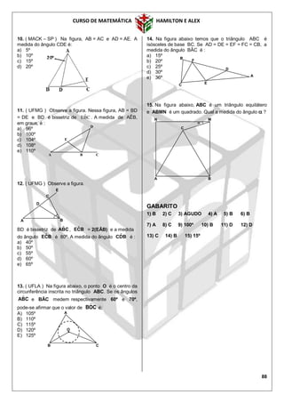 CURSO DE MATEMÁTICA HAMILTON E ALEX
88
10. ( MACK – SP ) Na figura, AB = AC e AD = AE. A
medida do ângulo CDE é:
a) 5º
b) 10º
c) 15º
d) 20º
11. ( UFMG ) Observe a figura. Nessa figura, AB = BD
= DE e BD é bissetriz de CBˆE . A medida de AÊB,
em graus, é :
a) 96º
b) 100º
c) 104º
d) 108º
e) 110º
12. ( UFMG ) Observe a figura.
BD é bissetriz de CBA ˆ , BCE ˆ = 2(EÂB) e a medida
do ângulo BCE ˆ é 80º. A medida do ângulo BDC ˆ é :
a) 40º
b) 50º
c) 55º
d) 60º
e) 65º
13. ( UFLA ) Na figura abaixo, o ponto O é o centro da
circunferência inscrita no triângulo ABC. Se os ângulos
CBA ˆ e BÂC medem respectivamente 60º e 70º,
pode-se afirmar que o valor de COB ˆ é:
A) 105º
B) 110º
C) 115º
D) 120º
E) 125º
14. Na figura abaixo temos que o triângulo ABC é
isósceles de base BC. Se AD = DE = EF = FC = CB, a
medida do ângulo BÂC é :
a) 15º
b) 20º
c) 25º
d) 30º
e) 36º
15. Na figura abaixo, ABC é um triângulo equilátero
e ABMN é um quadrado. Qual a medida do ângulo  ?
GABARITO
1) B 2) C 3) AGUDO 4) A 5) B 6) B
7) A 8) C 9) 100º 10) B 11) D 12) D
13) C 14) B 15) 15º
A
E
CB
D
A B
D
C
E
A
D
F
C
B
E
A
O
B C
A B
C
MN

 