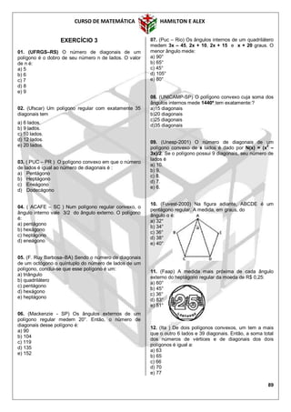 CURSO DE MATEMÁTICA HAMILTON E ALEX
89
EXERCÍCIO 3
01. (UFRGS–RS) O número de diagonais de um
polígono é o dobro de seu número n de lados. O valor
de n é:
a) 5
b) 6
c) 7
d) 8
e) 9
02. (Ufscar) Um polígono regular com exatamente 35
diagonais tem
a) 6 lados.
b) 9 lados.
c) 10 lados.
d) 12 lados.
e) 20 lados.
03. ( PUC – PR ) O polígono convexo em que o número
de lados é igual ao número de diagonais é :
a) Pentágono
b) Heptágono
c) Eneágono
d) Dodecágono
04. ( ACAFE – SC ) Num polígono regular convexo, o
ângulo interno vale 3/2 do ângulo externo. O polígono
é:
a) pentágono
b) hexágono
c) heptágono
d) eneágono
05. (F. Ruy Barbosa–BA) Sendo o número de diagonais
de um octógono o quíntuplo do número de lados de um
polígono, conclui-se que esse polígono é um:
a) triângulo
b) quadrilátero
c) pentágono
d) hexágono
e) heptágono
06. (Mackenzie - SP) Os ângulos externos de um
polígono regular medem 20°. Então, o número de
diagonais desse polígono é:
a) 90
b) 104
c) 119
d) 135
e) 152
07. (Puc – Rio) Os ângulos internos de um quadrilátero
medem 3x – 45, 2x + 10, 2x + 15 e x + 20 graus. O
menor ângulo mede:
a) 90°
b) 65°
c) 45°
d) 105°
e) 80°
08. (UNICAMP-SP) O polígono convexo cuja soma dos
ângulos internos mede 1440º tem exatamente:?
a)15 diagonais
b)20 diagonais
c)25 diagonais
d)35 diagonais
09. (Unesp-2001) O número de diagonais de um
polígono convexo de x lados é dado por N(x) = (x2
–
3x)/2. Se o polígono possui 9 diagonais, seu número de
lados é
a) 10.
b) 9.
c) 8.
d) 7.
e) 6.
10. (Fuvest-2000) Na figura adiante, ABCDE é um
pentágono regular. A medida, em graus, do
ângulo α é:
a) 32°
b) 34°
c) 36°
d) 38°
e) 40°
11. (Faap) A medida mais próxima de cada ângulo
externo do heptágono regular da moeda de R$ 0,25:
a) 60°
b) 45°
c) 36°
d) 83°
e) 51°
12. (Ita ) De dois polígonos convexos, um tem a mais
que o outro 6 lados e 39 diagonais. Então, a soma total
dos números de vértices e de diagonais dos dois
polígonos é igual a:
a) 63
b) 65
c) 66
d) 70
e) 77
 