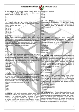 9
20. (UFU-MG) Se o máximo divisor comum entre os
números 144 e (30)P
é 36, em que p é um inteiro
positivo, então o expoente p é igual a:
A) 1
B) 3
C) 4
D) 2
21. ( Fuvest ) Sejam a e b o máximo divisor comum e o
mínimo múltiplo comum de 360 e 300, respectivamente.
Então o produto a.b vale :
a) 24
. 34
. 53
b) 25
. 32
. 52
c) 25
. 33
. 53
d) 26
. 33
. 52
e) 26
. 34
. 52
22. (UFU) Os irmãos José e Maria visitam regularmente
seu avô Pedro. José visita-o a cada 8 dias e Maria a cada
6 dias, ambos, rigorosamente, sem nunca falharem. Se
José e Maria visitaram simultaneamente o avô no primeiro
dia do ano de 2004, quantas vezes mais eles fizeram a
visita simultânea até o dia 31 de dezembro de 2006?
Obs.: Considere cada ano com 365 dias.
A) 48
B) 44
C) 46
D) 45
23. ( CFTPR ) Três vendedores encontraram-se num certo
dia na cidade de Medianeira - PR e jantaram juntos. O
primeiro vendedor visita esta cidade a cada 6 dias, o
segundo a cada 8 dias e o terceiro a cada 5 dias. Estes
três vendedores marcaram de jantar juntos novamente no
próximo encontro. Este, deverá acontecer após:
a) 480 dias.
b) 120 dias.
c) 48 dias.
d) 80 dias.
e) 60 dias.
24. ( UEL – PR ) Em 1982 ocorreu uma conjunção entre
os planetas Júpiter e Saturno, o que significa que podiam
ser vistos bem próximos um do outro quando avistados da
Terra. Se Júpiter e Saturno dão uma volta completa ao
redor do Sol aproximadamente a cada 12 e 30 anos,
respectivamente, em qual dos anos seguintes ambos
estiveram em conjunção no céu da Terra?
a) 1840
b) 1852
c) 1864
d) 1922
e) 1960
25. ( UERJ ) Dois sinais luminosos fecham juntos num
determinado instante. Um deles permanece 10 segundos
fechado e 40 segundos aberto, enquanto o outro
permanece 10 segundos fechado e 30 segundos aberto.
O número mínimo de segundos necessários, a partir
daquele instante, para que os dois sinais voltem a fechar
juntos outra vez é de:
a) 150
b) 160
c) 190
d) 200
26. ( FGV – SP ) Seja x o maior número inteiro de 4
algarismos que é divisível por 13 e y o menor número
inteiro positivo de 4 algarismos que é divisível por 17.
Se a diferença entre x e y é igual a K, a soma dos
algarismos de K é:
a) 26
b) 27
c) 28
d) 29
e) 30
27. (UESB) Um paciente deve tomar três
medicamentos distintos, em intervalos de 2:00h, 2:30h
e 3:20h respectivamente. Se esse paciente tomou os
três medicamentos às 7:00h, então deverá voltar a
tomar os três, ao mesmo tempo, às
(01) 10:00h
(02) 12:50h
(03) 15:00h
(04) 16:30h
(05) 17:00h
28. (CFO/PM 2005) Duas pessoas, fazendo exercícios
diários, partem simultaneamente de um mesmo ponto
e, andando, contornam uma pista oval que circunda um
jardim. Uma dessas pessoas dá uma volta completa na
pista em 12 minutos. A outra, andando mais devagar,
leva 20 minutos para completar a volta. Depois de
quantos minutos essas duas pessoas voltarão a se
encontrar no ponto de partida?
A. ( ) 30 minutos.
B. ( ) 45 minutos.
C. ( ) 60 minutos.
D. ( ) 240 minutos.
29.( UECE) Dois relógios tocam uma música
periodicamente, um deles a cada 60 segundos e o
outro a cada 62 segundos. Se ambos tocaram, juntos,
às 10 horas, que horas estarão marcando os relógios
quando voltarem a tocar juntos, pela primeira vez após
as 10 horas ?
10 horas e 31 minutos
11 horas e 02 minutos
13 horas e 30 minutos
17 horas
30. (UPE-PE) Neto e Rebeca fazem diariamente uma
caminhada de duas horas em uma pista circular.
Rebeca gasta 18 minutos para completar uma volta, e
Neto, 12 minutos para completar a volta. Se eles
partem do mesmo ponto P da pista e caminham em
sentidos opostos, pode-se afirmar que o número de
vezes que o casal se encontra no ponto P é
 