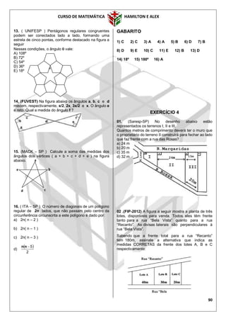 CURSO DE MATEMÁTICA HAMILTON E ALEX
90

13. ( UNIFESP ) Pentágonos regulares congruentes
podem ser conectados lado a lado, formando uma
estrela de cinco pontas, conforme destacado na figura a
seguir
Nessas condições, o ângulo  vale:
A) 108º
B) 72º
C) 54º
D) 36º
E) 18º
14. (FUVEST) Na figura abaixo os ângulos a, b, c e d
medem, respectivamente, x/2, 2x, 3x/2 e x. O ângulo e
é reto. Qual a medida do ângulo f ?
15. (MACK – SP ) Calcule a soma das medidas dos
ângulos dos vértices ( a + b + c + d + e ) na figura
abaixo.
16. ( ITA – SP ) O número de diagonais de um polígono
regular de 2n lados, que não passam pelo centro da
circunferência circunscrita a este polígono é dado por:
a) 2n( n – 2 )
b) 2n( n – 1 )
c) 2n( n – 3 )
d)
 
2
5nn
GABARITO
1) C 2) C 3) A 4) A 5) B 6) D 7) B
8) D 9) E 10) C 11) E 12) B 13) D
14) 18º 15) 180º 16) A
EXERCÍCIO 4
01. (Saresp-SP) No desenho abaixo estão
representados os terrenos I, II e III.
Quantos metros de comprimento deverá ter o muro que
o proprietário do terreno II construirá para fechar ao lado
que faz frente com a rua das Rosas?
a) 24 m
b) 20 m
c) 35 m
d) 32 m
02 .(FIP-2012) A figura a seguir mostra a planta de três
lotes, disponíveis para venda. Todos eles têm frente
tanto para a rua “Bela Vista” quanto para a rua
“Recanto”. As divisas laterais são perpendiculares à
rua “Bela Vista”.
Sabendo que a frente total para a rua “Recanto”
tem 180m, assinale a alternativa que indica as
medidas CORRETAS da frente dos lotes A, B e C
respectivamente:
b
c
a
e
d
 