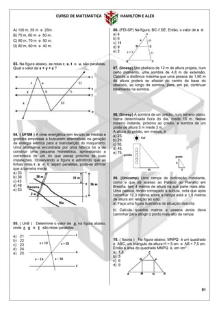 CURSO DE MATEMÁTICA HAMILTON E ALEX
91
A) 100 m, 55 m e 25m.
B) 70 m, 60 m e 50 m.
C) 80 m, 70 m e 50 m.
D) 80 m, 60 m e 40 m.
03. Na figura abaixo, as retas r, s, t e u, são paralelas.
Qual o valor de x + y + z ?
04. ( UFSM ) A crise energética tem levado as médias e
grandes empresas a buscarem alternativas na geração
de energia elétrica para a manutenção do maquinário.
Uma alternativa encontrada por uma fábrica foi a de
construir uma pequena hidrelétrica, aproveitando a
correnteza de um rio que passa próximo às suas
instalações. Observando a figura e admitindo que as
linhas retas r, s e t sejam paralelas, pode-se afirmar
que a barreira mede:
a) 33
b) 38
c) 43
d) 48
e) 53
05. ( UnB ) Determine o valor de x, na figura abaixo,
onde r, s e t são retas paralelas.
a) 21
b) 22
c) 23
d) 24
e) 25
06. (FEI-SP) Na figura, BC // DE. Então, o valor de x é:
a) 4
b) 6
c) 14
d) 9
e) 2
07. (Unesp) Um obelisco de 12 m de altura projeta, num
certo momento, uma sombra de 4,8 m de extensão.
Calcule a distância máxima que uma pessoa de 1,80 m
de altura poderá se afastar do centro da base do
obelisco, ao longo da sombra, para, em pé, continuar
totalmente na sombra.
08. (Unesp) A sombra de um prédio, num terreno plano,
numa determinada hora do dia, mede 15 m. Nesse
mesmo instante, próximo ao prédio, a sombra de um
poste de altura 5 m mede 3 m.
A altura do prédio, em metros, é
a) 25.
b) 29.
c) 30.
d) 45.
e) 75.
09. (Unicamp) Uma rampa de inclinação constante,
como a que dá acesso ao Palácio do Planalto em
Brasília, tem 4 metros de altura na sua parte mais alta.
Uma pessoa, tendo começado a subi-la, nota que após
caminhar 12,3 metros sobre a rampa está a 1,5 metros
de altura em relação ao solo.
a) Faça uma figura ilustrativa da situação descrita.
b) Calcule quantos metros a pessoa ainda deve
caminhar para atingir o ponto mais alto da rampa.
10. ( Itaúna ) Na figura abaixo, MNPQ é um quadrado
e ABC, um triângulo de altura H = 5 cm e AB = 7,5 cm.
Então a área do quadrado MNPQ é, em cm
2
:
a) 1,5
b) 3
c) 6
d) 9
A
Q P
M N B
C
 