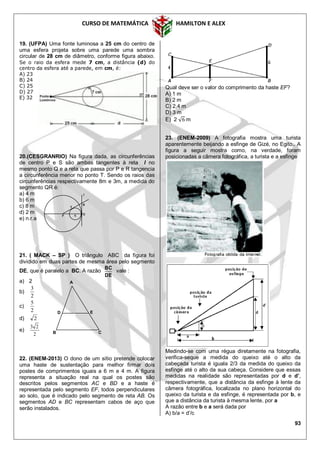 CURSO DE MATEMÁTICA HAMILTON E ALEX
93
19. (UFPA) Uma fonte luminosa a 25 cm do centro de
uma esfera projeta sobre uma parede uma sombra
circular de 28 cm de diâmetro, conforme figura abaixo.
Se o raio da esfera mede 7 cm, a distância (d) do
centro da esfera até a parede, em cm, é:
A) 23
B) 24
C) 25
D) 27
E) 32
20.(CESGRANRIO) Na figura dada, as circunferências
de centro P e S são ambas tangentes à reta l no
mesmo ponto Q e a reta que passa por P e R tangencia
a circunferência menor no ponto T. Sendo os raios das
circunferências respectivamente 8m e 3m, a medida do
segmento QR é:
a) 4 m
b) 6 m
c) 8 m
d) 2 m
e) n.r.a
21. ( MACK – SP ) O triângulo ABC da figura foi
dividido em duas partes de mesma área pelo segmento
DE, que é paralelo a BC. A razão
DE
BC
vale :
a) 2
b)
2
3
c)
2
5
d) 2
e)
2
23
22. (ENEM-2013) O dono de um sítio pretende colocar
uma haste de sustentação para melhor firmar dois
postes de comprimentos iguais a 6 m e 4 m. A figura
representa a situação real na qual os postes são
descritos pelos segmentos AC e BD e a haste é
representada pelo segmento EF, todos perpendiculares
ao solo, que é indicado pelo segmento de reta AB. Os
segmentos AD e BC representam cabos de aço que
serão instalados.
Qual deve ser o valor do comprimento da haste EF?
A) 1 m
B) 2 m
C) 2,4 m
D) 3 m
E) 2 m
23. (ENEM-2009) A fotografia mostra uma turista
aparentemente beijando a esfinge de Gizé, no Egito.. A
figura a seguir mostra como, na verdade, foram
posicionadas a câmera fotográfica, a turista e a esfinge
Medindo-se com uma régua diretamente na fotografia,
verifica-seque a medida do queixo até o alto da
cabeçada turista é iguala 2/3 da medida do queixo da
esfinge até o alto da sua cabeça. Considere que essas
medidas na realidade são representadas por d e d’,
respectivamente, que a distância da esfinge à lente da
câmera fotográfica, localizada no plano horizontal do
queixo da turista e da esfinge, é representada por b, e
que a distância da turista à mesma lente, por a
A razão entre b e a será dada por
A) b/a = d’/c
T
S Q
R
l
P
A
ED
B C
 