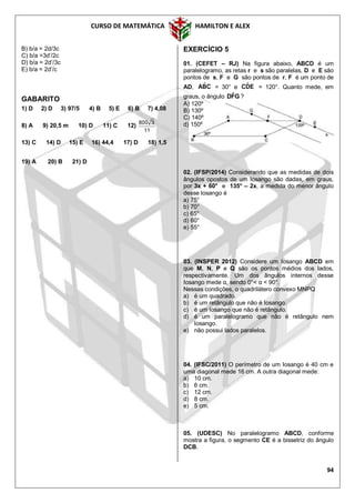 CURSO DE MATEMÁTICA HAMILTON E ALEX
94
B) b/a = 2d/3c
C) b/a =3d’/2c
D) b/a = 2d’/3c
E) b/a = 2d’/c
GABARITO
1) D 2) D 3) 97/5 4) B 5) E 6) B 7) 4,08
8) A 9) 20,5 m 10) D 11) C 12)
11
3800
13) C 14) D 15) E 16) 44,4 17) D 18) 1,5
19) A 20) B 21) D
EXERCÍCIO 5
01. (CEFET – RJ) Na figura abaixo, ABCD é um
paralelogramo, as retas r e s são paralelas, D e E são
pontos de s, F e G são pontos de r, F é um ponto de
AD, CBA ˆ = 30° e EDC ˆ = 120°. Quanto mede, em
graus, o ângulo GFDˆ ?
A) 120º
B) 130º
C) 140º
d) 150º
02. (IFSP/2014) Considerando que as medidas de dois
ângulos opostos de um losango são dadas, em graus,
por 3x + 60° e 135° – 2x, a medida do menor ângulo
desse losango é
a) 75°
b) 70°
c) 65°
d) 60°
e) 55°
03. (INSPER 2012) Considere um Iosango ABCD em
que M, N, P e Q são os pontos médios dos lados,
respectivamente. Um dos ângulos internos desse
Iosango mede α, sendo 0°< α < 90°.
Nessas condições, o quadrilátero convexo MNPQ
a) é um quadrado.
b) é um retângulo que não é Iosango.
c) é um Iosango que não é retângulo.
d) é um paralelogramo que não é retângulo nem
Iosango.
e) não possui lados paralelos.
04. (IFSC/2011) O perímetro de um Iosango é 40 cm e
uma diagonal mede 16 cm. A outra diagonal mede:
a) 10 cm.
b) 6 cm.
c) 12 cm.
d) 8 cm.
e) 5 cm.
05. (UDESC) No paralelogramo ABCD, conforme
mostra a figura, o segmento CE é a bissetriz do ângulo
DCB.
 