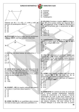 CURSO DE MATEMÁTICA HAMILTON E ALEX
95
Sabendo que AE = 2 e AD = 5, então o valor do
perímetro do paralelogramo ABCD é:
a) 26
b) 16
c) 20
d) 22
e) 24
06. (PUCCAMP) Na figura a seguir tem-se representado
o Iosango ABCD, cuja diagonal menor mede 4 cm.
A medida do lado desse Iosango, em centímetros, é
a) 6 3
b) 6
c) 4 3
d) 4
e) 2 3
07. (UECE 2014) O palco de um teatro tem a forma de
um trapézio isósceles cujas medidas de suas linhas de
frente e de fundo são respectivamente 15 m e 9 m. Se a
medida de cada uma de suas diagonais é 15 m, então a
medida da área do palco, em m2
, é
a) 80.
b) 90.
c) 108.
d) 1182.
08. (FUVEST – SP) Um trapézio retângulo tem bases 5
e 2 e altura 4. 0 perímetro desse trapézio é:
a) 13
b) 14
c) 15
d) 16
e) 17
09. (CONC. DA PM) Se um quadrilátero plano convexo
tem todos os lados iguais, então esse quadrilátero é o:
A) Quadrado
B) Losango
C) Retângulo
D) Trapézio
E) Paralelogramo
10. (ITA 2014) Considere o trapézio ABCD de bases e.
Sejam M e N os pontos médios das diagonais AC e
BD, respectivamente. Então, se AB tem comprimento x
e CD tem comprimento y<x, o comprimento de MN é
igual a
a) x - y
b) 1/2.(x - y)
c) 1/3.(x - y)
d) 1/3.(x + y)
e) 1/4.(x + y)
11. ( CESGRANRIO ) Seja ABC um triângulo retângulo,
onde D é o ponto médio da hipotenusa BC. Se AD =
AB, então o ângulo ABC mede:
a) 67º 30’
b) 60º
c) 55º
d) 52º 30’
e) 45º
12. ( ITA – SP ) Considere um quadrilátero ABCD cujas
diagonais AC e BD medem, respectivamente, 5 cm e
6 cm. Se R, S, T e U são os pontos médios dos lados
do quadrilátero dado, então o perímetro do quadrilátero
RSTU vale:
a) 22 cm
b) 13 cm
c) 11 cm
d) 8,5 cm
e) 5,5 cm
13. ( UFMG ) Num triângulo equilátero ABC, de 8 cm de
lado, traça-se MN // BC, de modo que ele se
decomponha num trapézio e num novo triângulo.
O valor de MN para o qual o perímetro do trapézio é
igual ao do triângulo AMN é:
a) 2 cm
b) 3 cm
c) 4 cm
d) 5 cm
e) 6 cm
14. (ENEM-2010) Em canteiros de obras de construção
civil é comum perceber trabalhadores realizando
medidas de comprimento e de ângulos e fazendo
demarcações por onde a obra deve começar ou se
erguer. Em um desses canteiros foram feitas algumas
marcas no chão plano. Foi possível perceber que, das
seis estacas colocadas, três eram vértices de um
triângulo retângulo e as outras três eram os pontos
 