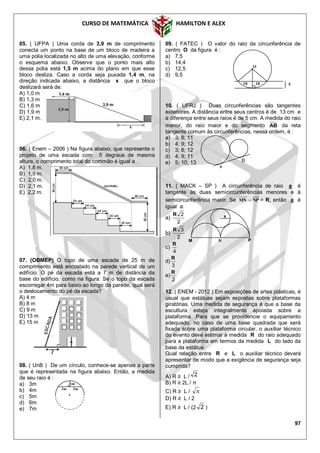 CURSO DE MATEMÁTICA HAMILTON E ALEX
97
05. ( UFPA ) Uma corda de 3,9 m de comprimento
conecta um ponto na base de um bloco de madeira a
uma polia localizada no alto de uma elevação, conforme
o esquema abaixo. Observe que o ponto mais alto
dessa polia está 1,5 m acima do plano em que esse
bloco desliza. Caso a corda seja puxada 1,4 m, na
direção indicada abaixo, a distância x que o bloco
deslizará será de:
A) 1,0 m
B) 1,3 m
C) 1,6 m
D) 1,9 m
E) 2,1 m.
06. ( Enem – 2006 ) Na figura abaixo, que representa o
projeto de uma escada com 5 degraus de mesma
altura, o comprimento total do corrimão é igual a
A) 1,8 m.
B) 1,9 m.
C) 2,0 m.
D) 2,1 m.
E) 2,2 m.
07. (OBMEP) O topo de uma escada de 25 m de
comprimento está encostado na parede vertical de um
edifício. O pé da escada está a 7 m de distância da
base do edifício, como na figura. Se o topo da escada
escorregar 4m para baixo ao longo da parede, qual será
o deslocamento do pé da escada?
A) 4 m
B) 8 m
C) 9 m
D) 13 m
E) 15 m
08. ( UnB ) De um círculo, conhece-se apenas a parte
que é representada na figura abaixo. Então, a medida
de seu raio é :
a) 3m
b) 4m
c) 5m
d) 6m
e) 7m
09. ( FATEC ) O valor do raio da circunferência de
centro O da figura é :
a) 7,5
b) 14,4
c) 12,5
d) 9,5
10. ( UFRJ ) Duas circunferências são tangentes
exteriores. A distância entre seus centros é de 13 cm e
a diferença entre seus raios é de 5 cm. A medida do raio
menor, do raio maior e do segmento AB da reta
tangente comum às circunferências, nessa ordem, é :
a) 3; 8; 11
b) 4; 9; 12
c) 3; 8; 12
d) 4; 9; 11
e) 5; 10; 13
11. ( MACK – SP ) A circunferência de raio a é
tangente às duas semicircunferências menores e à
semicircunferência maior. Se NPMN  = R, então a é
igual a:
a)
2
2R
b)
2
3R
c)
4
R
d)
3
R
e)
2
R
12. ( ENEM - 2012 ) Em exposições de artes plásticas, é
usual que estátuas sejam expostas sobre plataformas
giratórias. Uma medida de segurança é que a base da
escultura esteja integralmente apoiada sobre a
plataforma. Para que se providencie o equipamento
adequado, no caso de uma base quadrada que será
fixada sobre uma plataforma circular, o auxiliar técnico
do evento deve estimar a medida R do raio adequado
para a plataforma em termos da medida L do lado da
base da estátua.
Qual relação entre R e L o auxiliar técnico deverá
apresentar de modo que a exigência de segurança seja
cumprida?
A) R ≥ L / 2
B) R ≥ 2L / π
C) R ≥ L / 
D) R ≥ L / 2
E) R ≥ L / (2 2 )
3m
1m
3m
A
B
5
O
1010
M N P
a
 