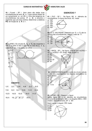 CURSO DE MATEMÁTICA HAMILTON E ALEX
99
19. ( Fuvest – SP ) Num plano são dadas duas
circunferências de raios R e r cujos centros distam de
um comprimento a, a > R + r. Uma reta tangencia as
circunferências nos pontos P e Q e encontra o
segmento que une seus centros. Determinar a distância
PQ em função de a, R e r .
20. ( UFMG ) Os círculos C1, C2 e C3 são tangentes à
reta r e entre si dois a dois. Se os raios de c1 e c2
valem 6 2 cm, o raio de c3, em cm é:
a) 2 2
b)
4
27
c)
2
23
d)
3
24
e) 2
GABARITO
1) E 2) C 3) B 4) B 5) C 6) D
7) B 8) C 9) C 10) B 11) D 12) A
13) D 14) B 15) D 16) D 17) D
18) A 19) 22
)( rRa  20) C
EXERCÍCIO 7
01. ( PUC - SP ) Na figura, AB é diâmetro da
circunferência. O menor dos arcos AC mede:
a) 100º
b) 120º
c) 140º
d) 150º
e) 160º
02. ( U. C. SALVADOR ) Sabendo que O1 e O2 são os
centros das circunferências, calcule o valor de “x”.
a) 10º
b) 15º
c) 20º
d) 25º
e) 30º
03. ( MACK - SP ) Na figura, sabe-se que m(CÂD) =
20º e m(CÊD) = 70º. Então AMB é igual a:
a) 50º
b) 45º
c) 60º
d) 22º 30’
e) 30º
04. (UNIMONTES) Sendo O o centro do círculo, calcule
o valor de x que aparece nos ângulos assinalados na
figura abaixo.
a) 12º
b) 9º
c) 18º
d) 6º
e) n.d.a
05. ( UFMG – 99 ) Observe a figura:
Nessa figura, BD é um diâmetro da circunferência
circunscrita ao triângulo ABC, e os ângulos ABD e AÊD
medem, respectivamente, 20º e 85º.
Assim sendo, o ângulo DBˆC mede:
a) 40º
b) 25º
c) 35º
d) 30º
c1 c2
r
A
B
D
E
C
C
A B40º
6x + 48º
5x
V
B
A
O
AB
E
D C
M
x
O1 O2
80º
 