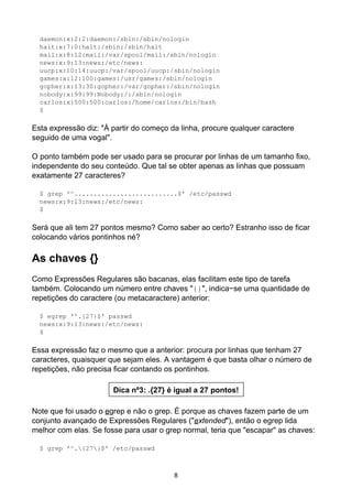 daemon:x:2:2:daemon:/sbin:/sbin/nologin
halt:x:7:0:halt:/sbin:/sbin/halt
mail:x:8:12:mail:/var/spool/mail:/sbin/nologin
news:x:9:13:news:/etc/news:
uucp:x:10:14:uucp:/var/spool/uucp:/sbin/nologin
games:x:12:100:games:/usr/games:/sbin/nologin
gopher:x:13:30:gopher:/var/gopher:/sbin/nologin
nobody:x:99:99:Nobody:/:/sbin/nologin
carlos:x:500:500:carlos:/home/carlos:/bin/bash
$
Esta expressão diz: "À partir do começo da linha, procure qualquer caractere
seguido de uma vogal".
O ponto também pode ser usado para se procurar por linhas de um tamanho fixo,
independente do seu conteúdo. Que tal se obter apenas as linhas que possuam
exatamente 27 caracteres?
$ grep '^...........................$' /etc/passwd
news:x:9:13:news:/etc/news:
$
Será que ali tem 27 pontos mesmo? Como saber ao certo? Estranho isso de ficar
colocando vários pontinhos né?
As chaves {}
Como Expressões Regulares são bacanas, elas facilitam este tipo de tarefa
também. Colocando um número entre chaves "{}", indica−se uma quantidade de
repetições do caractere (ou metacaractere) anterior:
$ egrep '^.{27}$' passwd
news:x:9:13:news:/etc/news:
$
Essa expressão faz o mesmo que a anterior: procura por linhas que tenham 27
caracteres, quaisquer que sejam eles. A vantagem é que basta olhar o número de
repetições, não precisa ficar contando os pontinhos.
Dica nº3: .{27} é igual a 27 pontos!
Note que foi usado o egrep e não o grep. É porque as chaves fazem parte de um
conjunto avançado de Expressões Regulares ("extended"), então o egrep lida
melhor com elas. Se fosse para usar o grep normal, teria que "escapar" as chaves:
$ grep '^.{27}$' /etc/passwd
8
 
