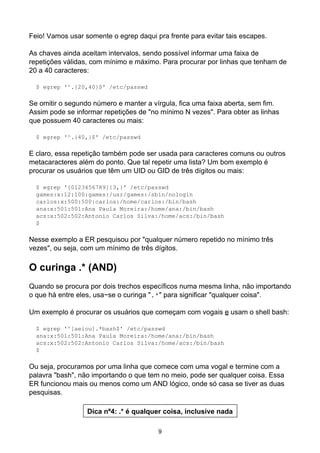 Feio! Vamos usar somente o egrep daqui pra frente para evitar tais escapes.
As chaves ainda aceitam intervalos, sendo possível informar uma faixa de
repetições válidas, com mínimo e máximo. Para procurar por linhas que tenham de
20 a 40 caracteres:
$ egrep '^.{20,40}$' /etc/passwd
Se omitir o segundo número e manter a vírgula, fica uma faixa aberta, sem fim.
Assim pode se informar repetições de "no mínimo N vezes". Para obter as linhas
que possuem 40 caracteres ou mais:
$ egrep '^.{40,}$' /etc/passwd
E claro, essa repetição também pode ser usada para caracteres comuns ou outros
metacaracteres além do ponto. Que tal repetir uma lista? Um bom exemplo é
procurar os usuários que têm um UID ou GID de três dígitos ou mais:
$ egrep '[0123456789]{3,}' /etc/passwd
games:x:12:100:games:/usr/games:/sbin/nologin
carlos:x:500:500:carlos:/home/carlos:/bin/bash
ana:x:501:501:Ana Paula Moreira:/home/ana:/bin/bash
acs:x:502:502:Antonio Carlos Silva:/home/acs:/bin/bash
$
Nesse exemplo a ER pesquisou por "qualquer número repetido no mínimo três
vezes", ou seja, com um mínimo de três dígitos.
O curinga .* (AND)
Quando se procura por dois trechos específicos numa mesma linha, não importando
o que há entre eles, usa−se o curinga ".*" para significar "qualquer coisa".
Um exemplo é procurar os usuários que começam com vogais e usam o shell bash:
$ egrep '^[aeiou].*bash$' /etc/passwd
ana:x:501:501:Ana Paula Moreira:/home/ana:/bin/bash
acs:x:502:502:Antonio Carlos Silva:/home/acs:/bin/bash
$
Ou seja, procuramos por uma linha que comece com uma vogal e termine com a
palavra "bash", não importando o que tem no meio, pode ser qualquer coisa. Essa
ER funcionou mais ou menos como um AND lógico, onde só casa se tiver as duas
pesquisas.
Dica nº4: .* é qualquer coisa, inclusive nada
9
 