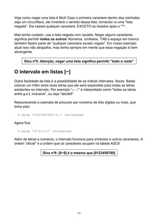 Veja como negar uma lista é fácil! Caso o primeiro caractere dentro dos colchetes
seja um circunflexo, ele inverterá o sentido dessa lista, tornando−a uma "lista
negada". Ela casará qualquer caractere, EXCETO os listados após o "^".
Mas tenha cuidado, use a lista negada com cautela. Negar alguns caracteres
significa permitir todos os outros! Números, símbolos, TAB e espaço em branco
também fazem parte de "qualquer caractere exceto vogais". Em nosso exemplo
atual isso não atrapalha, mas tenha sempre em mente que essa negação é bem
abrangente.
Dica nº5: Atenção, negar uma lista significa permitir "todo o resto"
O intervalo em listas [−]
Outra facilidade da lista é a possibilidade de se indicar intervalos, faixas. Basta
colocar um hífen entre duas letras que ele será expandido para todas as letras
existentes no intervalo. Por exemplo "a−f" é interpretado como "todas as letras
entre a e f, inclusive", ou seja "abcdef".
Reescrevendo o exemplo de procurar por números de três dígitos ou mais, que
tinha sido:
$ egrep '[0123456789]{3,}' /etc/passwd
Agora fica:
$ egrep '[0−9]{3,}' /etc/passwd
Além de letras e números, o intervalo funciona para símbolos e outros caracteres. A
ordem "oficial" é a ordem que os caracteres ocupam na tabela ASCII.
Dica nº6: [0−9] é o mesmo que [0123456789]
11
 