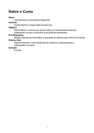 Sobre o Curso
Nome
Conhecendo as Expressões Regulares
Instrutor
Aurélio Marinho Jargas (http://aurelio.net)
Objetivo
Desmistificar e ensinar aos alunos todos os metacaracteres básicos,
preparando−os para comporem suas próprias expressões.
Pré−Requisitos
Noções básicas de informática e operação do sistema pela linha de comando.
Público Alvo
Desenvolvedores, administradores de sistemas, programadores e
interessados em geral.
Duração
8 horas
1
 