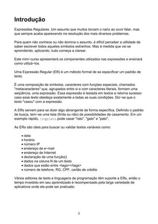 Introdução
Expressões Regulares. Um assunto que muitos torcem o nariz ao ouvir falar, mas
que sempre acaba aparecendo na resolução dos mais diversos problemas.
Para quem não conhece ou não domina o assunto, é difícil perceber a utilidade de
saber escrever todos aqueles símbolos estranhos. Mas à medida que vai se
aprendendo, aplicando, tudo começa a clarear.
Este mini−curso apresentará os componentes utilizados nas expressões e ensinará
como utilizá−los.
Uma Expressão Regular (ER) é um método formal de se especificar um padrão de
texto.
É uma composição de símbolos, caracteres com funções especiais, chamados
"metacaracteres" que, agrupados entre si e com caracteres literais, formam uma
seqüência, uma expressão. Essa expressão é testada em textos e retorna sucesso
caso esse texto obedeça exatamente a todas as suas condições. Diz−se que o
texto "casou" com a expressão.
A ERs servem para se dizer algo abrangente de forma específica. Definido o padrão
de busca, tem−se uma lista (finita ou não) de possibilidades de casamento. Em um
exemplo rápido, [rgp]ato pode casar "rato", "gato" e "pato".
As ERs são úteis para buscar ou validar textos variáveis como:
data
•
horário
•
número IP
•
endereço de e−mail
•
endereço de Internet
•
declaração de uma função()
•
dados na coluna N de um texto
•
dados que estão entre <tags></tags>
•
número de telefone, RG, CPF, cartão de crédito
•
Vários editores de texto e linguagens de programação têm suporte a ERs, então o
tempo investido em seu aprendizado é recompensado pela larga variedade de
aplicativos onde ele pode ser praticado.
2
 