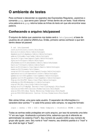 O ambiente de testes
Para conhecer e desvendar os segredos das Expressões Regulares, usaremos o
comando grep, que serve para "pescar" linhas dentro de um texto. Você informa
uma palavra e o grep retorna todas as linhas do texto em que ele encontrar essa
palavra.
Conhecendo o arquivo /etc/passwd
O arquivo de dados que usaremos nos testes será o /etc/passwd, a base de
usuários de um sistema UNIX/Linux. Então, primeiro vamos conhecer o que tem
dentro desse tal passwd:
$ cat /etc/passwd
root:x:0:0:root:/root:/bin/bash
bin:x:1:1:bin:/bin:/sbin/nologin
daemon:x:2:2:daemon:/sbin:/sbin/nologin
adm:x:3:4:adm:/var/adm:/sbin/nologin
lp:x:4:7:lp:/var/spool/lpd:/sbin/nologin
sync:x:5:0:sync:/sbin:/bin/sync
shutdown:x:6:0:shutdown:/sbin:/sbin/shutdown
halt:x:7:0:halt:/sbin:/sbin/halt
mail:x:8:12:mail:/var/spool/mail:/sbin/nologin
news:x:9:13:news:/etc/news:
uucp:x:10:14:uucp:/var/spool/uucp:/sbin/nologin
operator:x:11:0:operator:/root:/sbin/nologin
games:x:12:100:games:/usr/games:/sbin/nologin
gopher:x:13:30:gopher:/var/gopher:/sbin/nologin
ftp:x:14:50:FTP User:/var/ftp:/sbin/nologin
nobody:x:99:99:Nobody:/:/sbin/nologin
ntp:x:38:38::/etc/ntp:/sbin/nologin
mysql:x:27:27:MySQL Server:/var/lib/mysql:/bin/bash
carlos:x:500:500:carlos:/home/carlos:/bin/bash
ana:x:501:501:Ana Paula Moreira:/home/ana:/bin/bash
acs:x:502:502:Antonio Carlos Silva:/home/acs:/bin/bash
$
São várias linhas, uma para cada usuário. O separador de informações é o
caractere dois−pontos ":" e cada linha possui sete campos, no seguinte formato:
login : senha : UID : GID : Nome Completo : Diretório $HOME : shell
Todas as senhas estão protegidas em outro arquivo, por isso há somente uma letra
"x" em seu lugar. Analisando a primeira linha, sabemos que ela é referente ao
administrador do sistema ("root"). Seu número de usuário (UID) e seu número de
grupo são iguais: zero. Seu nome é "root" mesmo, seu diretório padrão é o "/root" e
seu shell de login é "bash".
3
 