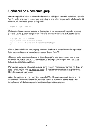 Conhecendo o comando grep
Para não precisar listar o conteúdo do arquivo todo para saber os dados do usuário
"root", podemos usar o grep para pesquisar e nos retornar somente a linha dele. O
formato do comando grep é o seguinte:
grep PALAVRA ARQUIVO
É simples, basta passar a palavra desejada e o nome do arquivo aonde procurar
por ela. Como queremos "pescar" somente a linha do usuário root, basta fazer:
$ grep root /etc/passwd
root:x:0:0:root:/root:/bin/bash
operator:x:11:0:operator:/root:/sbin/nologin
$
Epa! Além da linha do root, o grep retornou também a linha do usuário "operator".
Mas por que isso se a pesquisa era somente por "root"?
Olhando mais atentamente para a linha do usuário operator, vemos que o seu
diretório $HOME é "/root". Como dissemos ao grep "procure por root", as duas
linhas são resultados válidos.
Para obter somente a linha desejada, seria preciso haver uma maneira de dizer ao
grep "procure por root no início da linha". É neste momento que as Expressões
Regulares entram em cena.
Além de palavras, o grep também entende ERs. Uma expressão é formada por
caracteres normais que formam palavras (letras e números) como "root", mas
também por símbolos especais, os chamados metacaracteres.
4
 