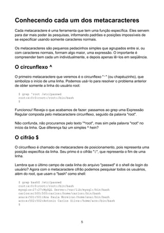 Conhecendo cada um dos metacaracteres
Cada metacaractere é uma ferramenta que tem uma função específica. Eles servem
para dar mais poder às pesquisas, informando padrões e posições impossíveis de
se especificar usando somente caracteres normais.
Os metacaracteres são pequenos pedacinhos simples que agrupados entre si, ou
com caracteres normais, formam algo maior, uma expressão. O importante é
compreender bem cada um individualmente, e depois apenas lê−los em seqüência.
O circunflexo ^
O primeiro metacaractere que veremos é o circunflexo "^" (ou chapéuzinho), que
simboliza o início de uma linha. Podemos usá−lo para resolver o problema anterior
de obter somente a linha do usuário root:
$ grep ^root /etc/passwd
root:x:0:0:root:/root:/bin/bash
$
Funcionou! Reveja o que acabamos de fazer: passamos ao grep uma Expressão
Regular composta pelo metacaractere circunflexo, seguido da palavra "root".
Não confunda, não procuramos pelo texto "^root", mas sim pela palavra "root" no
início da linha. Que diferença faz um simples ^ hein?
O cifrão $
O circunflexo é chamado de metacaractere de posicionamento, pois representa uma
posição específica da linha. Seu primo é o cifrão "$", que representa o fim de uma
linha.
Lembra que o último campo de cada linha do arquivo "passwd" é o shell de login do
usuário? Agora com o metacaractere cifrão podemos pesquisar todos os usuários,
além do root, que usam o "bash" como shell:
$ grep bash$ /etc/passwd
root:x:0:0:root:/root:/bin/bash
mysql:x:27:27:MySQL Server:/var/lib/mysql:/bin/bash
carlos:x:500:500:carlos:/home/carlos:/bin/bash
ana:x:501:501:Ana Paula Moreira:/home/ana:/bin/bash
acs:x:502:502:Antonio Carlos Silva:/home/acs:/bin/bash
$
5
 