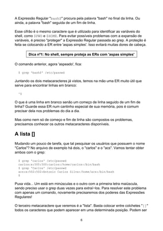 A Expressão Regular "bash$" procura pela palavra "bash" no final da linha. Ou
ainda, a palavra "bash" seguida de um fim de linha.
Esse cifrão é o mesmo caractere que é utilizado para identificar as variáveis do
shell, como $PWD e $HOME. Para evitar possíveis problemas com a expansão de
variáveis, é preciso "proteger" a Expressão Regular passada ao grep. A proteção é
feita se colocando a ER entre 'aspas simples'. Isso evitará muitas dores de cabeça.
Dica nº1: No shell, sempre proteja as ERs com 'aspas simples'
O comando anterior, agora 'aspeado', fica:
$ grep 'bash$' /etc/passwd
Juntando os dois metacaracteres já vistos, temos na mão uma ER muito útil que
serve para encontrar linhas em branco:
^$
O que é uma linha em branco senão um começo de linha seguido de um fim de
linha? Guarde essa ER num cantinho especial de sua memória, pois é comum
precisar dela nos problemas do dia a dia.
Mas como nem só de começo e fim de linha são compostos os problemas,
precisamos conhecer os outros metacaracteres disponíveis.
A lista []
Mudando um pouco de tarefa, que tal pesquisar os usuários que possuem o nome
"Carlos"? No arquivo de exemplo há dois, o "carlos" e o "acs". Vamos tentar obter
ambos com o grep:
$ grep 'carlos' /etc/passwd
carlos:x:500:500:carlos:/home/carlos:/bin/bash
$ grep 'Carlos' /etc/passwd
acs:x:502:502:Antonio Carlos Silva:/home/acs:/bin/bash
$
Puxa vida... Um está em minúsculas e o outro com a primeira letra maiúscula,
sendo preciso usar o grep duas vezes para extraí−los. Para resolver este problema
com apenas um comando, novamente precisaremos dos poderes das Expressões
Regulares!
O terceiro metacaractere que veremos é a "lista". Basta colocar entre colchetes "[]"
todos os caracteres que podem aparecer em uma determinada posição. Podem ser
6
 