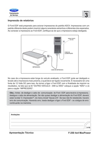 3-19
F-250 4x4 MaxPowerApresentação Técnica
3
Módulo
Impressão de relatórios
O Ford EDF está preparado para acionar impressoras do padrão ASCII. Impressoras com um
padrão diferente deste podem imprimir alguns caracteres estranhos e diferentes dos esperados.
Ao conectar a impressora ao Ford EDF, certifique-se de que a impressora esteja desligada.
No caso de a impressora estar longe do veículo analisado, o Ford EDF pode ser desligado e
levado até a impressora mais próxima, à qual deve ser ligado novamente. É necessário ter uma
fonte de 12 Volts DC para isso. Ao tornar a ligar o Ford EDF com a finalidade de imprimir os
resultados, na tela que se lê “OUTRO VEÍCULO - SIM ou NÃO” coloque a opção “NÃO” e vá
para a opção “IMPRESSÃO”.
Obs.: Antes de desligar o cabo de comunicação do Ford EDF para levá-lo à impressora,
desligue o cabo de alimentação. Se não quiser desligar a alimentação do Ford EDF, deverá
estar na tela “2. Impressão?”, do menu inicial “Opcao 2/4”. Se isso não for obedecido, haverá
erro de comunicação. Havendo erro, basta desligar e ligar o Ford EDF - os códigos de erro
continuarão na memória.
 
