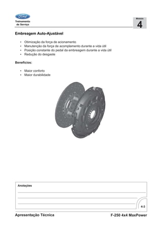 4-3
F-250 4x4 MaxPowerApresentação Técnica
4
Módulo
Embreagem Auto-Ajustável
• Otimização da força de acionamento
• Manutenção da força de acomplamento durante a vida útil
• Posição constante do pedal da embreagem durante a vida útil
• Redução do desgaste
Benefícios:
• Maior conforto
• Maior durabilidade
 