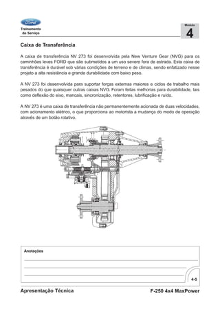 4-5
F-250 4x4 MaxPowerApresentação Técnica
4
Módulo
Caixa de Transferência
A caixa de transferência NV 273 foi desenvolvida pela New Venture Gear (NVG) para os
caminhões leves FORD que são submetidos a um uso severo fora de estrada. Esta caixa de
transferência é durável sob várias condições de terreno e de climas, sendo enfatizado nesse
projeto a alta resistência e grande durabilidade com baixo peso.
A NV 273 foi desenvolvida para suportar forças externas maiores e ciclos de trabalho mais
pesados do que quaisquer outras caixas NVG. Foram feitas melhorias para durabilidade, tais
como deflexão do eixo, mancais, sincronização, retentores, lubrificação e ruído.
A NV 273 é uma caixa de transferência não permanentemente acionada de duas velocidades,
com acionamento elétrico, o que proporciona ao motorista a mudança do modo de operação
através de um botão rotativo.
 