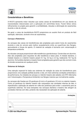F-250 4x4 MaxPower
4-6
Apresentação Técnica
4
Módulo
Características e Benefícios
A NV273 apresenta maior robustez que outras caixas de transferência em uso devido às
necessidades relacionadas com a aplicação em caminhões leves. Foram feitos vários
refinamentos no projeto para garantir a confiabilidade, robustez e eliminação de vazamentos
durante a vida do veículo.
No geral, a caixa de transferência NV273 proporciona ao usuário final um produto de fácil
operação, silencioso, durável e livre de vazamentos.
Carcaça e Retentores
As carcaças das caixas de transferências são projetadas para serem livres de vazamentos
durante a vida do veículo pelo melhor acasalamento entre as superfícies dos flanges,
aproveitando a forças de aperto. O material de vedação é borracha com vulcanização à
temperatura ambiente.
As robustas carcaças proporcionam alta resistência e grande leveza. Construídas em alumínio,
elas são projetadas para requisitos de alta resistência e baixo peso. A metade dianteira, a
metade traseira e o retentor traseiro pesam 9,1 kg, 5,4 kg e 2,3 kg, totalizando 16,7 kg de
alumínio. Os fundidos dianteiro e traseiro foram projetados para garantir que não ocorram níveis
de tensão excessivas em qualquer ponto.
Sistemas de Vedação
Uma atenção especial foi dada aos sistemas de vedação da caixa de transferência para
proporcionar uma vedação perfeita durante a vida, em meio extremas condições ambientais e
de performance. As metades da carcaça e o retentor traseiro são selados com RTV (Borracha
com Vulcanização a Temperatura Ambiente) nos flanges maiores que normalmente usadas.
As carcaças são fixadas por 25 parafusos (8 mm) e 8 parafusos (10 mm) no retentor traseiro.
Como os parafusos do retentor traseiro são rosqueados nas cavidades internas de óleo, é
especificada a aplicação de selante em volta dos parafusos para evitar o vazamento para as
superfícies externas. Os furos tampados nas carcaças dianteira e traseira não atingem as
cavidades internas com óleo, portanto não necessitam de aplicação de selante.
 