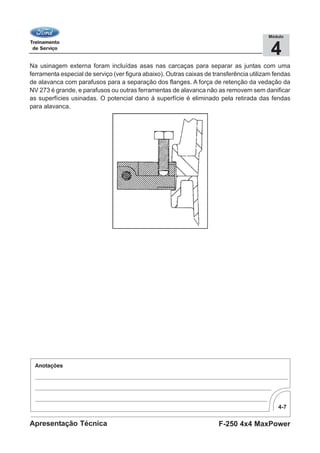 4-7
F-250 4x4 MaxPowerApresentação Técnica
4
Módulo
Na usinagem externa foram incluídas asas nas carcaças para separar as juntas com uma
ferramenta especial de serviço (ver figura abaixo). Outras caixas de transferência utilizam fendas
de alavanca com parafusos para a separação dos flanges. A força de retenção da vedação da
NV 273 é grande, e parafusos ou outras ferramentas de alavanca não as removem sem danificar
as superfícies usinadas. O potencial dano à superfície é eliminado pela retirada das fendas
para alavanca.
 