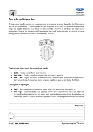 F-250 4x4 MaxPower
4-8
Apresentação Técnica
4
Módulo
Operação do Sistema 4x4
O sistema de tração promove o engrenamento e desengrenamento da opção 4x4 High com o
veículo em movimento. O interruptor localizado no painel tem como principal função selecionar
o tipo de tração desejada que deve ser selecionado conforme a condição de operação e
aplicações. Logo é de fundamental importância que você tenha sempre em mente em que
condições de terreno você estará utilizando seu veículo.
Posições do interruptor do controle de tração
• 2WD - Tração somente no eixo traseiro;
• 4x4 HIGH - Tração nos eixos traseiro/dianteiro sem reduzida;
• 4x4 LOW - Tração nos eixos dianteiro/traseiro, com reduzida proporcionada pela caixa
de transferência, fornecendo maior força de tração do que na condição 4x4 High.
Condições de operação
• 2WD - Recomendado para trechos secos e/ou com alto índice de aderência;
• 4x4 High - Recomendado para trechos úmidos e/ ou com baixo índice de aderêcia,
principalmente em percursos em que o solo apresenta pedríscos, areia, terra batida, ou
molhadas. Nesta condição o veículo apresenta maior firmeza principalmente em curvas;
 