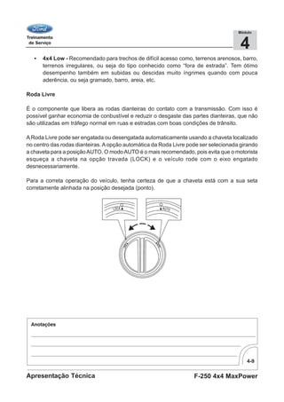 4-9
F-250 4x4 MaxPowerApresentação Técnica
4
Módulo
• 4x4 Low - Recomendado para trechos de difícil acesso como, terrenos arenosos, barro,
terrenos irregulares, ou seja do tipo conhecido como “fora de estrada”. Tem ótimo
desempenho também em subidas ou descidas muito íngrimes quando com pouca
aderência, ou seja gramado, barro, areia, etc.
Roda Livre
É o componente que libera as rodas dianteiras do contato com a transmissão. Com isso é
possível ganhar economia de conbustível e reduzir o desgaste das partes dianteiras, que não
são utilizadas em tráfego normal em ruas e estradas com boas condições de trânsito.
ARoda Livre pode ser engatada ou desengatada automaticamente usando a chaveta localizado
no centro das rodas dianteiras. Aopção automática da Roda Livre pode ser selecionada girando
a chaveta para a posiçãoAUTO. O modoAUTO é o mais recomendado, pois evita que o motorista
esqueça a chaveta na opção travada (LOCK) e o veículo rode com o eixo engatado
desnecessariamente.
Para a correta operação do veículo, tenha certeza de que a chaveta está com a sua seta
corretamente alinhada na posição desejada (ponto).
 