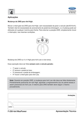 F-250 4x4 MaxPower
4-10
Apresentação Técnica
4
Módulo
Aplicações
Mudança de 2WD para 4x4 High.
Mover o interruptor de 2WD para 4x4 High, sem necessidade de parar o veículo (até 80 Km/h).
Também não há necessidade de acionamento do pedal da embreagem, e a mudança pode ser
efetuada em qualquer marcha para frente. Para retornar a posição 2WD, simplesmente mover
o interruptor, nas mesmas condições;
Mudança de 2WD ou 4 x 4 High para 4x4 Low e vice-versa.
Essa operação deve ser feita sempre com o veículo parado;
• 1º parar o veículo;
• 2º acionar o pedal do freio;
• 3º pressionar o pedal da embreagem;
• 4º mover o interruptor para 4x4 Low.
Nota: Quando em posição 2WD, a mudança para 4x4 Low não deve ser feita diretamente.
Primeiramente posicionar em 4x4 High, aguardar o engrenamento (luz do painel acesa) e
assim posicionar em 4x4 Low. O retorno para 2WD também deve seguir o mesmo
procedimento.
 