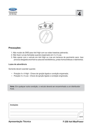 4-11
F-250 4x4 MaxPowerApresentação Técnica
4
Módulo
Precauções:
1. Não mudar de 2WD para 4x4 High com as rodas traseiras patinando.
2. Não fazer curvas fechadas quando engrenado em 4 x 4 Low.
3. Não operar com o veículo em 4x4 High ou Low em terrenos de pavimento seco. Isso
provoca desgaste anormal na caixa de transferência, juntas homocinéticas e rolamentos.
Luzes de advertência
Somente devem acender quando:
• Posição 4 x 4 High - Chave de ignição ligada e condição engrenada;
• Posição 4 x 4 Low - Chave de ignição ligada e condição engrenada.
Nota: Em qualquer outra condição, o veículo deverá ser encaminhado a um distribuidor
Ford.
 