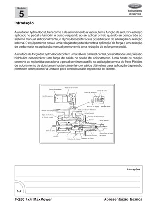F-250 4x4 MaxPower
5-2
Apresentação técnica
5
Módulo
Introdução
A unidade Hydro-Boost, bem como a de acionamento a vácuo, tem a função de reduzir o esforço
aplicado no pedal e também o curso requerido ao se aplicar o freio quando se comparado ao
sistema manual. Adicionalmente, o Hydro-Boost oferece a possibilidade de alteração da relação
interna. O equipamento possui uma relação de pedal durante a aplicação de força e uma relação
de pedal maior na aplicação manual promovendo uma redução de esforço no pedal.
A unidade de força do Hydro-Boost contém uma válvula carretel central possibilitando uma pressão
hidráulica desenvolver uma força de saída no pistão de acionamento. Uma haste de reação
promove ao motorista que aciona o pedal sentir um auxílio na aplicação correta do freio. Pistões
de acionamento de dois tamanhos juntamente com vários diâmetros para aplicação da pressão
permitem confeccionar a unidade para a necessidade específica do cliente.
 