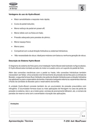 5-3
F-250 4x4 MaxPowerApresentação Técnica
5
Módulo
Vantagens do uso do Hydro-Boost:
• Maior sensibilidade e resposta mais rápida;
• Curso do pedal reduzido;
• Menor esforço de pedal em power-off;
• Menor efeito com os freios em fade;
• Pressão adequada para paradas de pânico;
• Menor espaço físico;
• Menor peso;
• Compatível com a atual direção hidráulica ou sistemas hidráulicos;
• Não necessidade de vácuo: ideal para motores com baixa ou nenhuma geração de vácuo.
Descrição do Sistema Hydro-Boost
O diagrama do sistema de freio para uma instalação Hydro-Boost está ilustrado na figura abaixo.
O Hydro-Boost esta montado ao lado do motor e é usado como um suporte do pedal de freio.
Além das conexões mecânicas com o pedal ou haste, três conexões hidráulicas também
necessitam ser feitas. Uma conexão é do fornecimento de pressão da bomba para a entrada do
Booster, a segunda fornece fluxo hidráulico da saída da direção hidráulica para a direção hidráulica
(se aplicável) ou para o reservatório da bomba.Aterceira mangueira retorna os vazamentos internos
e fluido da cavidade do Booster para o reservatório da bomba.
A unidade Hydro-Boost consiste também de um acumulador de pressão pneumático com
nitrogênio. O acumulador fornece duas ou mais aplicações de frenagem no caso de perda de
pressão no sistema, isto é, se o motor parar, correias de acionamento falharem, etc, o número de
paradas de reserva varia com a severidade e duração das aplicações.
 
