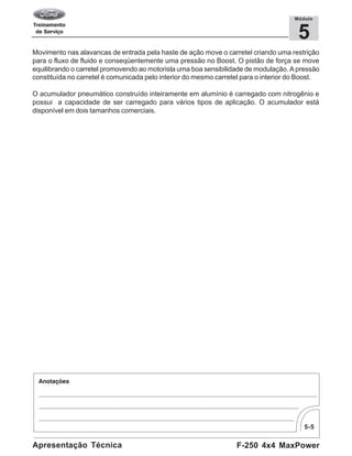 5-5
F-250 4x4 MaxPowerApresentação Técnica
5
Módulo
Movimento nas alavancas de entrada pela haste de ação move o carretel criando uma restrição
para o fluxo de fluido e conseqüentemente uma pressão no Boost. O pistão de força se move
equilibrando o carretel promovendo ao motorista uma boa sensibilidade de modulação. A pressão
constituída no carretel é comunicada pelo interior do mesmo carretel para o interior do Boost.
O acumulador pneumático construído inteiramente em alumínio é carregado com nitrogênio e
possui a capacidade de ser carregado para vários tipos de aplicação. O acumulador está
disponível em dois tamanhos comerciais.
 